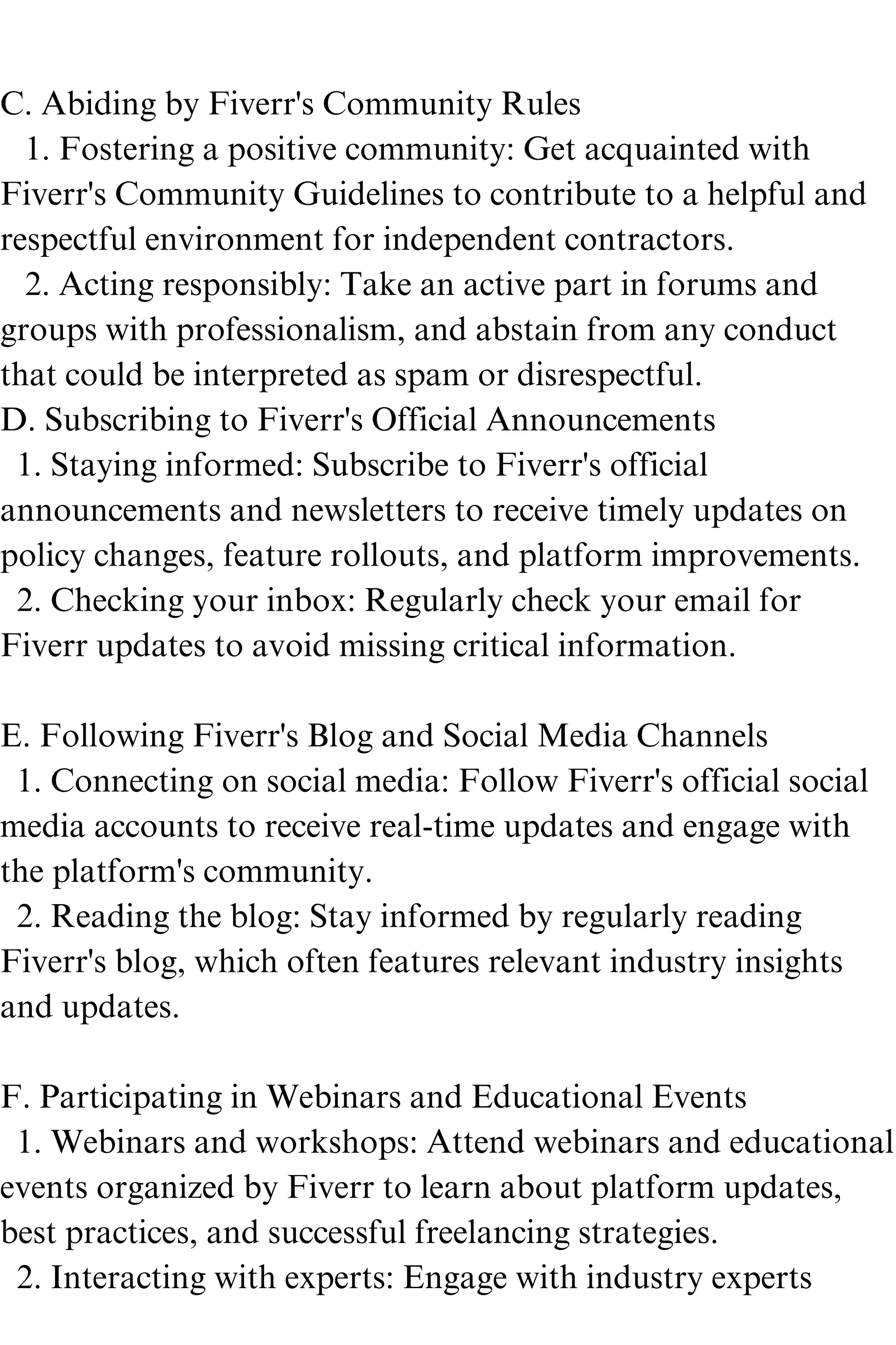 C. Abiding by Fiverr's Community Rules
1. Fostering a positive community: Get acquainted with
Fiverr's Community Guidelines to contribute to a helpful and
respectful environment for independent contractors.
2. Acting responsibly: Take an active part in forums and
groups with professionalism, and abstain from any conduct
that could be interpreted as spam or disrespectful.
D. Subscribing to Fiverr's Official Announcements
1. Staying informed: Subscribe to Fiverr's official
announcements and newsletters to receive timely updates on
policy changes, feature rollouts, and platform improvements.
2. Checking your inbox: Regularly check your email for
Fiverr updates to avoid missing critical information.
E. Following Fiverr's Blog and Social Media Channels
1. Connecting on social media: Follow Fiverr's official social
media accounts to receive real-time updates and engage with
the platform's community.
2. Reading the blog: Stay informed by regularly reading
Fiverr's blog, which often features relevant industry insights
and updates.
F. Participating in Webinars and Educational Events
1. Webinars and workshops: Attend webinars and educational
events organized by Fiverr to learn about platform updates,
best practices, and successful freelancing strategies.
2. Interacting with experts: Engage with industry experts
 