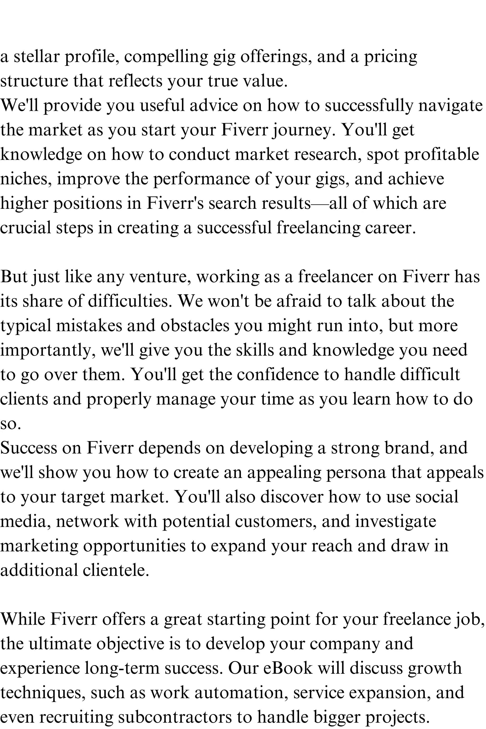 a stellar profile, compelling gig offerings, and a pricing
structure that reflects your true value.
We'll provide you useful advice on how to successfully navigate
the market as you start your Fiverr journey. You'll get
knowledge on how to conduct market research, spot profitable
niches, improve the performance of your gigs, and achieve
higher positions in Fiverr's search results—all of which are
crucial steps in creating a successful freelancing career.
But just like any venture, working as a freelancer on Fiverr has
its share of difficulties. We won't be afraid to talk about the
typical mistakes and obstacles you might run into, but more
importantly, we'll give you the skills and knowledge you need
to go over them. You'll get the confidence to handle difficult
clients and properly manage your time as you learn how to do
so.
Success on Fiverr depends on developing a strong brand, and
we'll show you how to create an appealing persona that appeals
to your target market. You'll also discover how to use social
media, network with potential customers, and investigate
marketing opportunities to expand your reach and draw in
additional clientele.
While Fiverr offers a great starting point for your freelance job,
the ultimate objective is to develop your company and
experience long-term success. Our eBook will discuss growth
techniques, such as work automation, service expansion, and
even recruiting subcontractors to handle bigger projects.
 