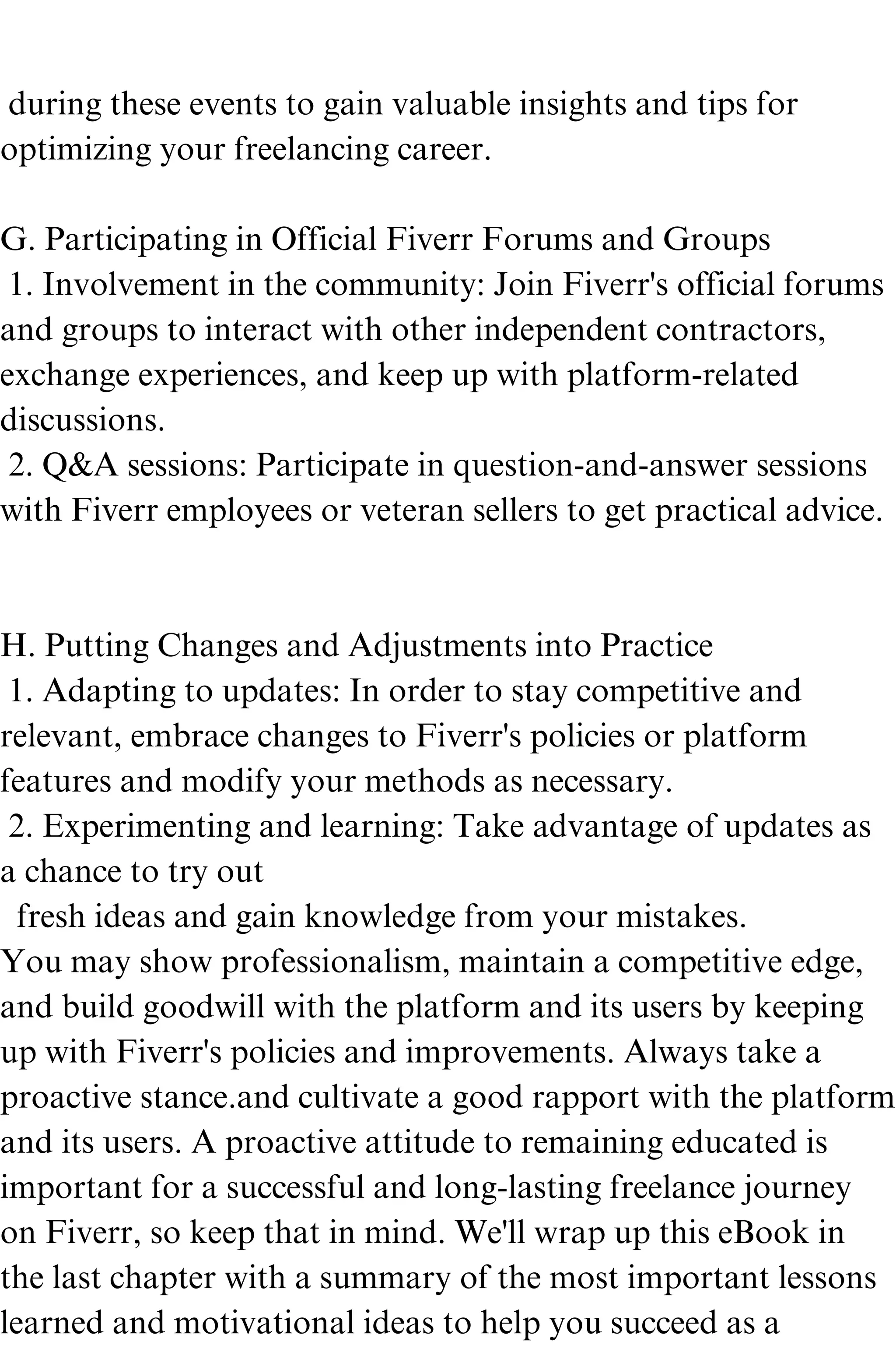 during these events to gain valuable insights and tips for
optimizing your freelancing career.
G. Participating in Official Fiverr Forums and Groups
1. Involvement in the community: Join Fiverr's official forums
and groups to interact with other independent contractors,
exchange experiences, and keep up with platform-related
discussions.
2. Q&A sessions: Participate in question-and-answer sessions
with Fiverr employees or veteran sellers to get practical advice.
H. Putting Changes and Adjustments into Practice
1. Adapting to updates: In order to stay competitive and
relevant, embrace changes to Fiverr's policies or platform
features and modify your methods as necessary.
2. Experimenting and learning: Take advantage of updates as
a chance to try out
fresh ideas and gain knowledge from your mistakes.
You may show professionalism, maintain a competitive edge,
and build goodwill with the platform and its users by keeping
up with Fiverr's policies and improvements. Always take a
proactive stance.and cultivate a good rapport with the platform
and its users. A proactive attitude to remaining educated is
important for a successful and long-lasting freelance journey
on Fiverr, so keep that in mind. We'll wrap up this eBook in
the last chapter with a summary of the most important lessons
learned and motivational ideas to help you succeed as a
 