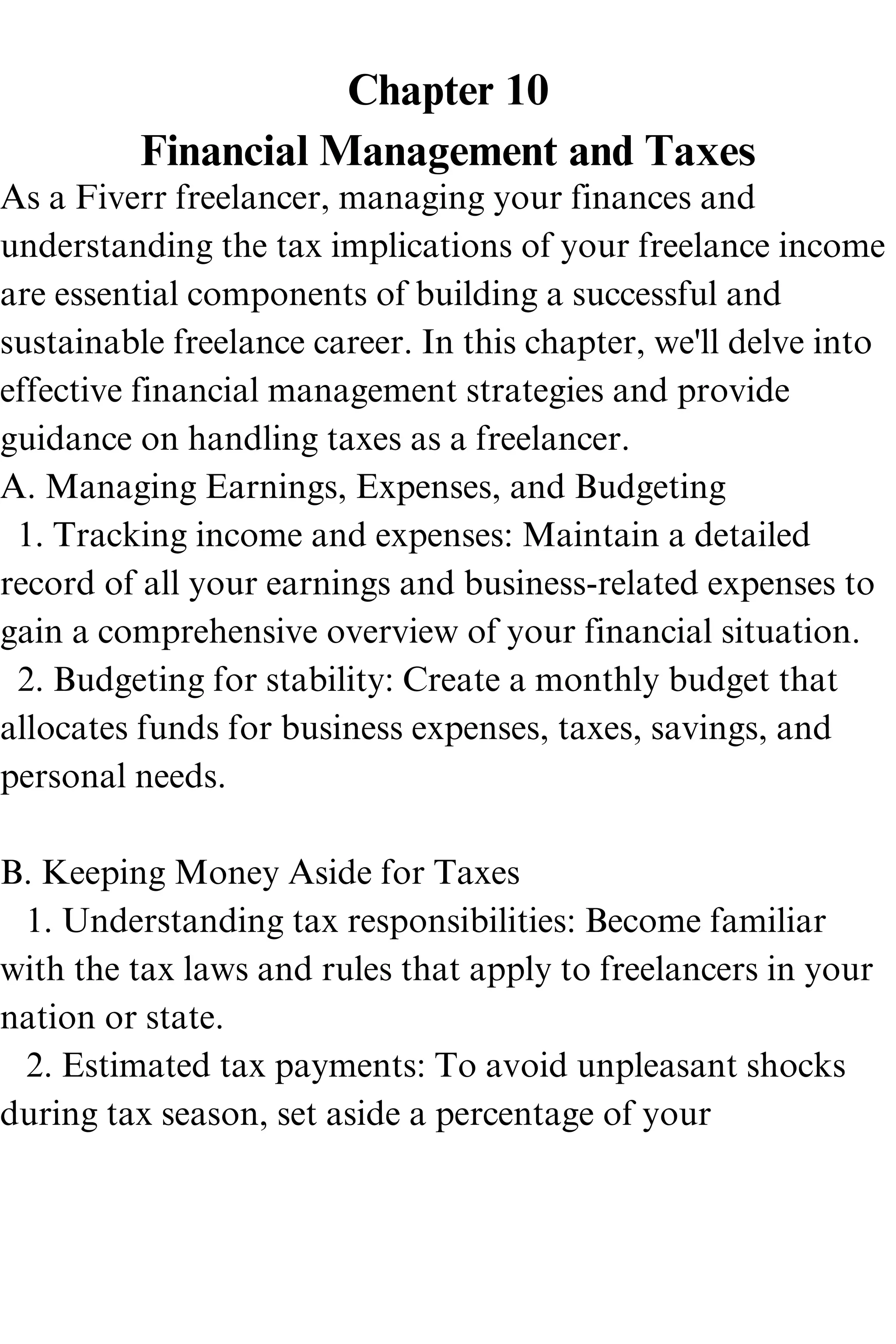 Chapter 10
Financial Management and Taxes
As a Fiverr freelancer, managing your finances and
understanding the tax implications of your freelance income
are essential components of building a successful and
sustainable freelance career. In this chapter, we'll delve into
effective financial management strategies and provide
guidance on handling taxes as a freelancer.
A. Managing Earnings, Expenses, and Budgeting
1. Tracking income and expenses: Maintain a detailed
record of all your earnings and business-related expenses to
gain a comprehensive overview of your financial situation.
2. Budgeting for stability: Create a monthly budget that
allocates funds for business expenses, taxes, savings, and
personal needs.
B. Keeping Money Aside for Taxes
1. Understanding tax responsibilities: Become familiar
with the tax laws and rules that apply to freelancers in your
nation or state.
2. Estimated tax payments: To avoid unpleasant shocks
during tax season, set aside a percentage of your
 