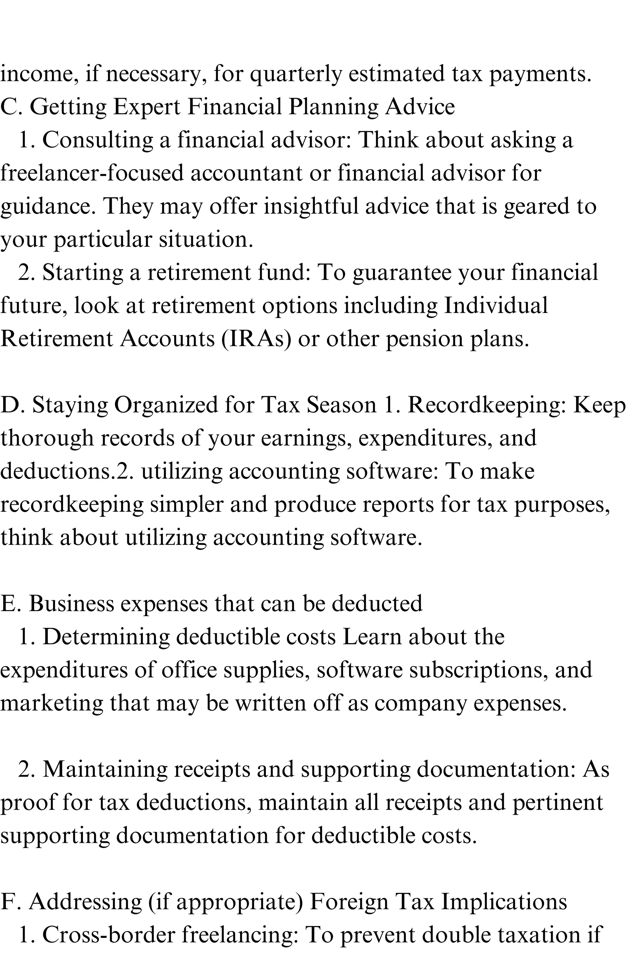 income, if necessary, for quarterly estimated tax payments.
C. Getting Expert Financial Planning Advice
1. Consulting a financial advisor: Think about asking a
freelancer-focused accountant or financial advisor for
guidance. They may offer insightful advice that is geared to
your particular situation.
2. Starting a retirement fund: To guarantee your financial
future, look at retirement options including Individual
Retirement Accounts (IRAs) or other pension plans.
D. Staying Organized for Tax Season 1. Recordkeeping: Keep
thorough records of your earnings, expenditures, and
deductions.2. utilizing accounting software: To make
recordkeeping simpler and produce reports for tax purposes,
think about utilizing accounting software.
E. Business expenses that can be deducted
1. Determining deductible costs Learn about the
expenditures of office supplies, software subscriptions, and
marketing that may be written off as company expenses.
2. Maintaining receipts and supporting documentation: As
proof for tax deductions, maintain all receipts and pertinent
supporting documentation for deductible costs.
F. Addressing (if appropriate) Foreign Tax Implications
1. Cross-border freelancing: To prevent double taxation if
 