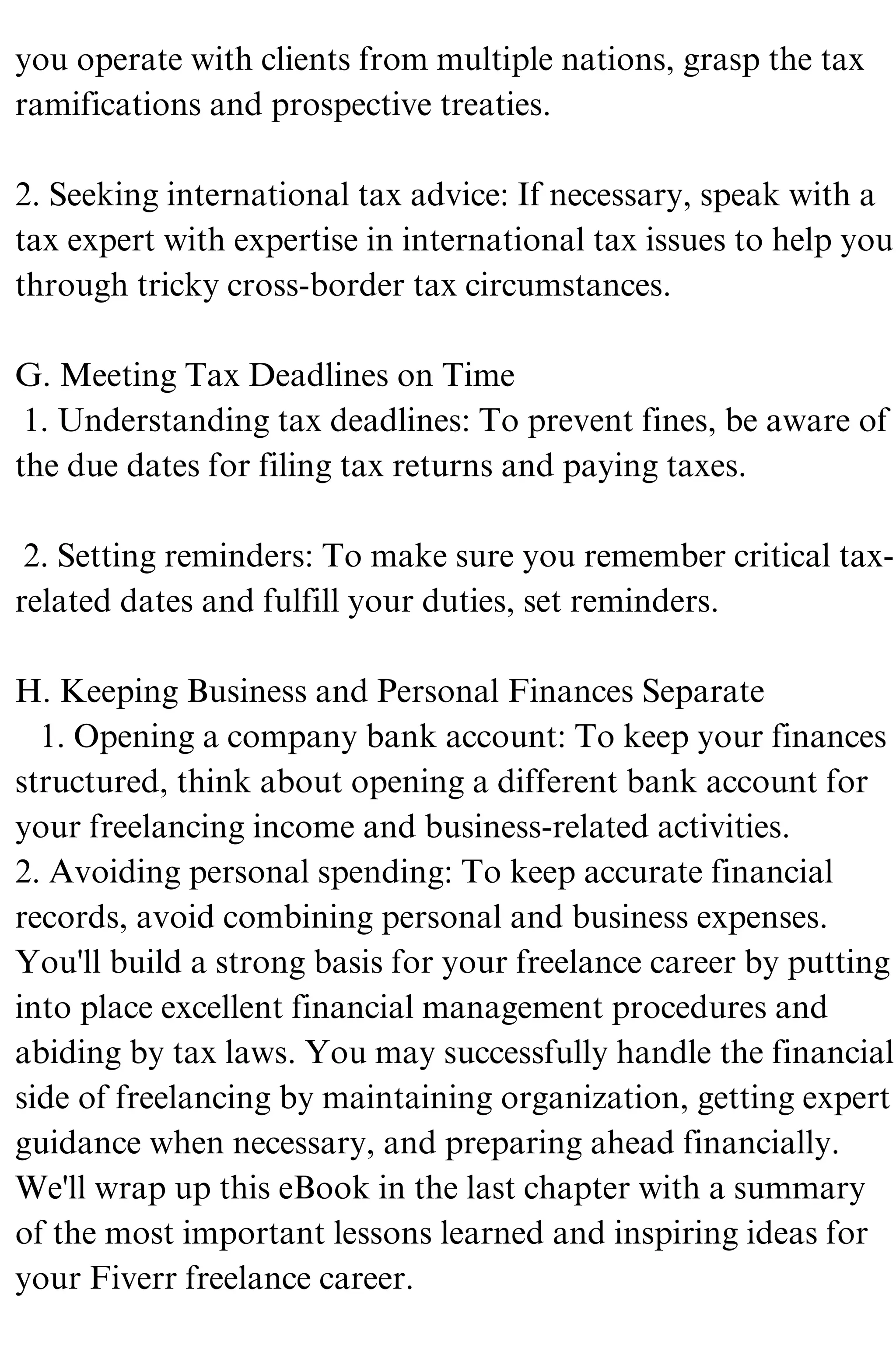 you operate with clients from multiple nations, grasp the tax
ramifications and prospective treaties.
2. Seeking international tax advice: If necessary, speak with a
tax expert with expertise in international tax issues to help you
through tricky cross-border tax circumstances.
G. Meeting Tax Deadlines on Time
1. Understanding tax deadlines: To prevent fines, be aware of
the due dates for filing tax returns and paying taxes.
2. Setting reminders: To make sure you remember critical tax-
related dates and fulfill your duties, set reminders.
H. Keeping Business and Personal Finances Separate
1. Opening a company bank account: To keep your finances
structured, think about opening a different bank account for
your freelancing income and business-related activities.
2. Avoiding personal spending: To keep accurate financial
records, avoid combining personal and business expenses.
You'll build a strong basis for your freelance career by putting
into place excellent financial management procedures and
abiding by tax laws. You may successfully handle the financial
side of freelancing by maintaining organization, getting expert
guidance when necessary, and preparing ahead financially.
We'll wrap up this eBook in the last chapter with a summary
of the most important lessons learned and inspiring ideas for
your Fiverr freelance career.
 