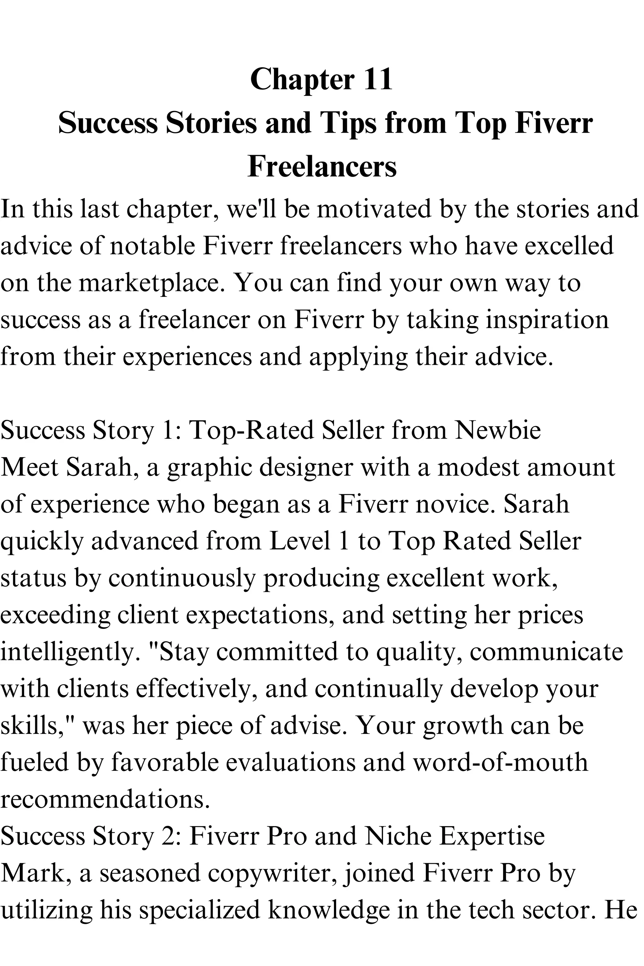 Chapter 11
Success Stories and Tips from Top Fiverr
Freelancers
In this last chapter, we'll be motivated by the stories and
advice of notable Fiverr freelancers who have excelled
on the marketplace. You can find your own way to
success as a freelancer on Fiverr by taking inspiration
from their experiences and applying their advice.
Success Story 1: Top-Rated Seller from Newbie
Meet Sarah, a graphic designer with a modest amount
of experience who began as a Fiverr novice. Sarah
quickly advanced from Level 1 to Top Rated Seller
status by continuously producing excellent work,
exceeding client expectations, and setting her prices
intelligently. "Stay committed to quality, communicate
with clients effectively, and continually develop your
skills," was her piece of advise. Your growth can be
fueled by favorable evaluations and word-of-mouth
recommendations.
Success Story 2: Fiverr Pro and Niche Expertise
Mark, a seasoned copywriter, joined Fiverr Pro by
utilizing his specialized knowledge in the tech sector. He
 