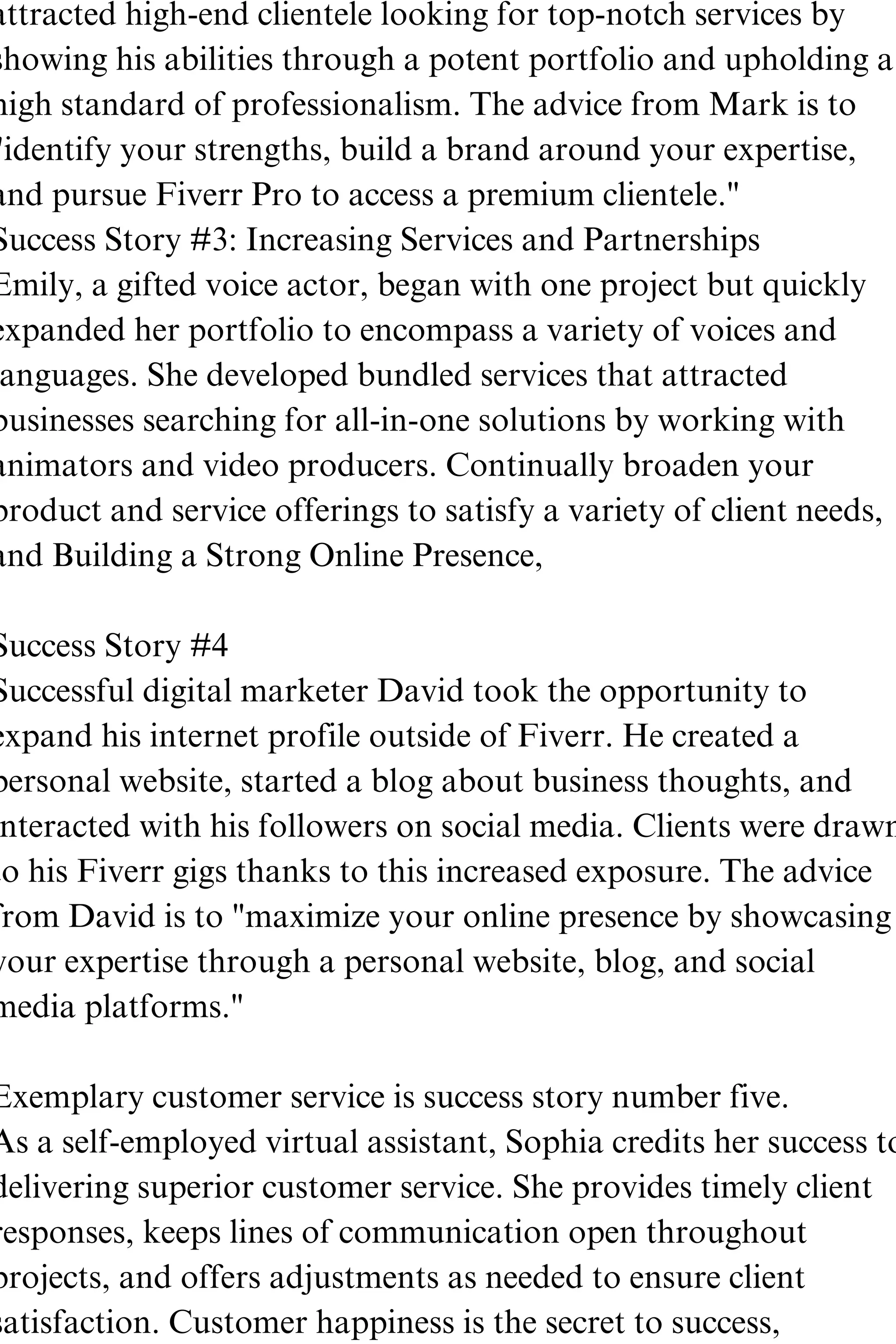attracted high-end clientele looking for top-notch services by
showing his abilities through a potent portfolio and upholding a
high standard of professionalism. The advice from Mark is to
"identify your strengths, build a brand around your expertise,
and pursue Fiverr Pro to access a premium clientele."
Success Story #3: Increasing Services and Partnerships
Emily, a gifted voice actor, began with one project but quickly
expanded her portfolio to encompass a variety of voices and
anguages. She developed bundled services that attracted
businesses searching for all-in-one solutions by working with
animators and video producers. Continually broaden your
product and service offerings to satisfy a variety of client needs,
and Building a Strong Online Presence,
Success Story #4
Successful digital marketer David took the opportunity to
expand his internet profile outside of Fiverr. He created a
personal website, started a blog about business thoughts, and
nteracted with his followers on social media. Clients were drawn
to his Fiverr gigs thanks to this increased exposure. The advice
from David is to "maximize your online presence by showcasing
your expertise through a personal website, blog, and social
media platforms."
Exemplary customer service is success story number five.
As a self-employed virtual assistant, Sophia credits her success to
delivering superior customer service. She provides timely client
responses, keeps lines of communication open throughout
projects, and offers adjustments as needed to ensure client
satisfaction. Customer happiness is the secret to success,
 
