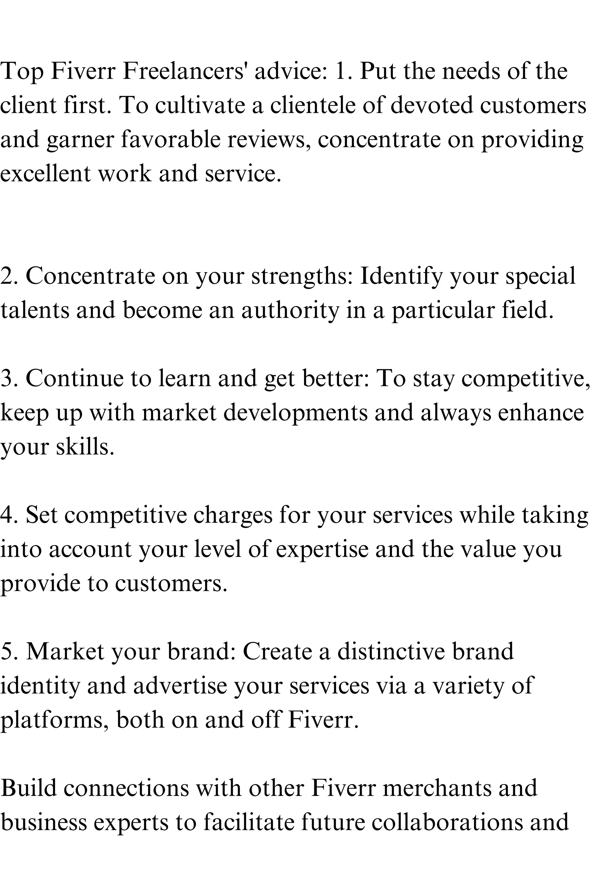 Top Fiverr Freelancers' advice: 1. Put the needs of the
client first. To cultivate a clientele of devoted customers
and garner favorable reviews, concentrate on providing
excellent work and service.
2. Concentrate on your strengths: Identify your special
talents and become an authority in a particular field.
3. Continue to learn and get better: To stay competitive,
keep up with market developments and always enhance
your skills.
4. Set competitive charges for your services while taking
into account your level of expertise and the value you
provide to customers.
5. Market your brand: Create a distinctive brand
identity and advertise your services via a variety of
platforms, both on and off Fiverr.
Build connections with other Fiverr merchants and
business experts to facilitate future collaborations and
 