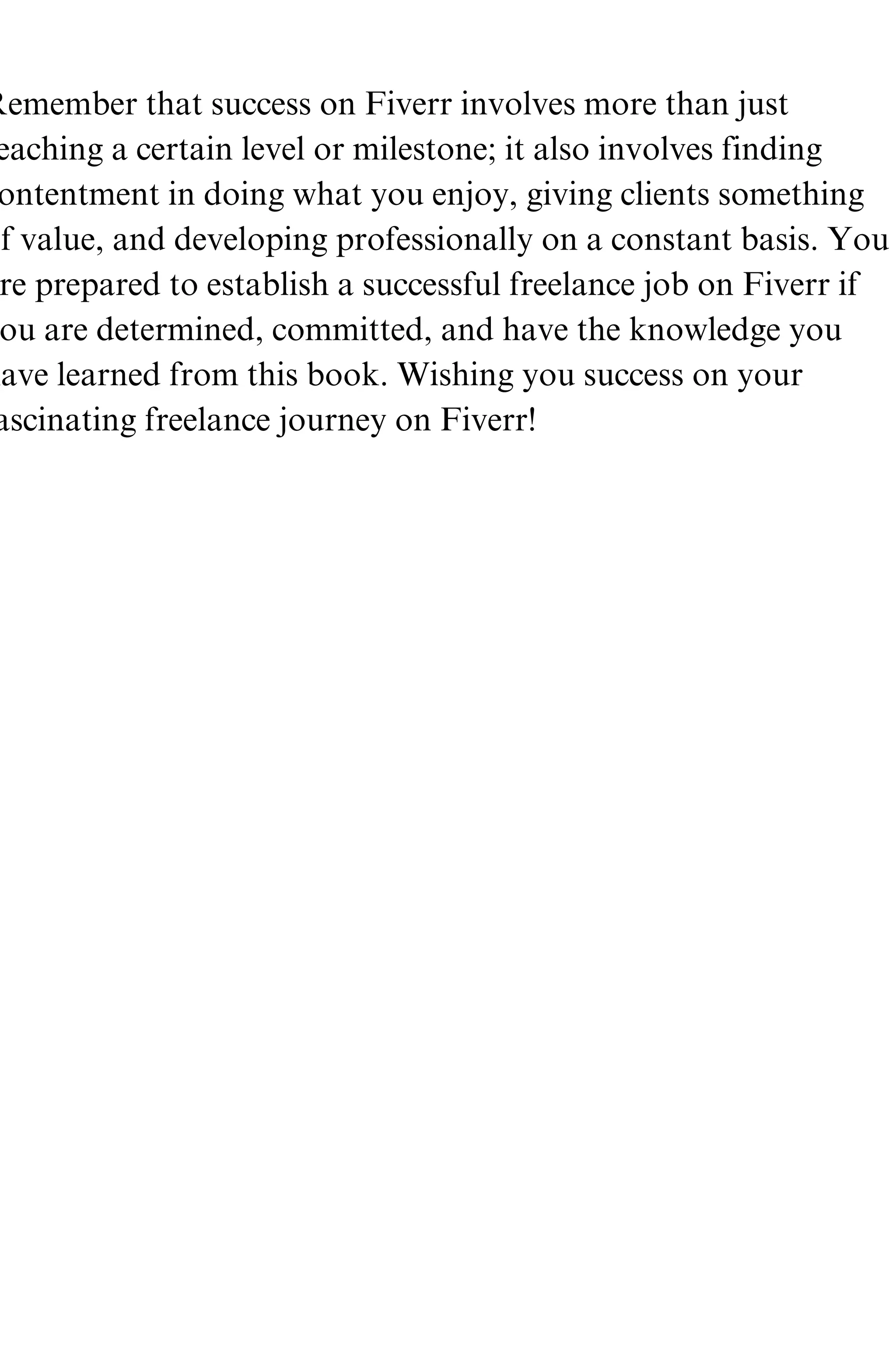 Remember that success on Fiverr involves more than just
eaching a certain level or milestone; it also involves finding
ontentment in doing what you enjoy, giving clients something
f value, and developing professionally on a constant basis. You
re prepared to establish a successful freelance job on Fiverr if
ou are determined, committed, and have the knowledge you
have learned from this book. Wishing you success on your
ascinating freelance journey on Fiverr!
 