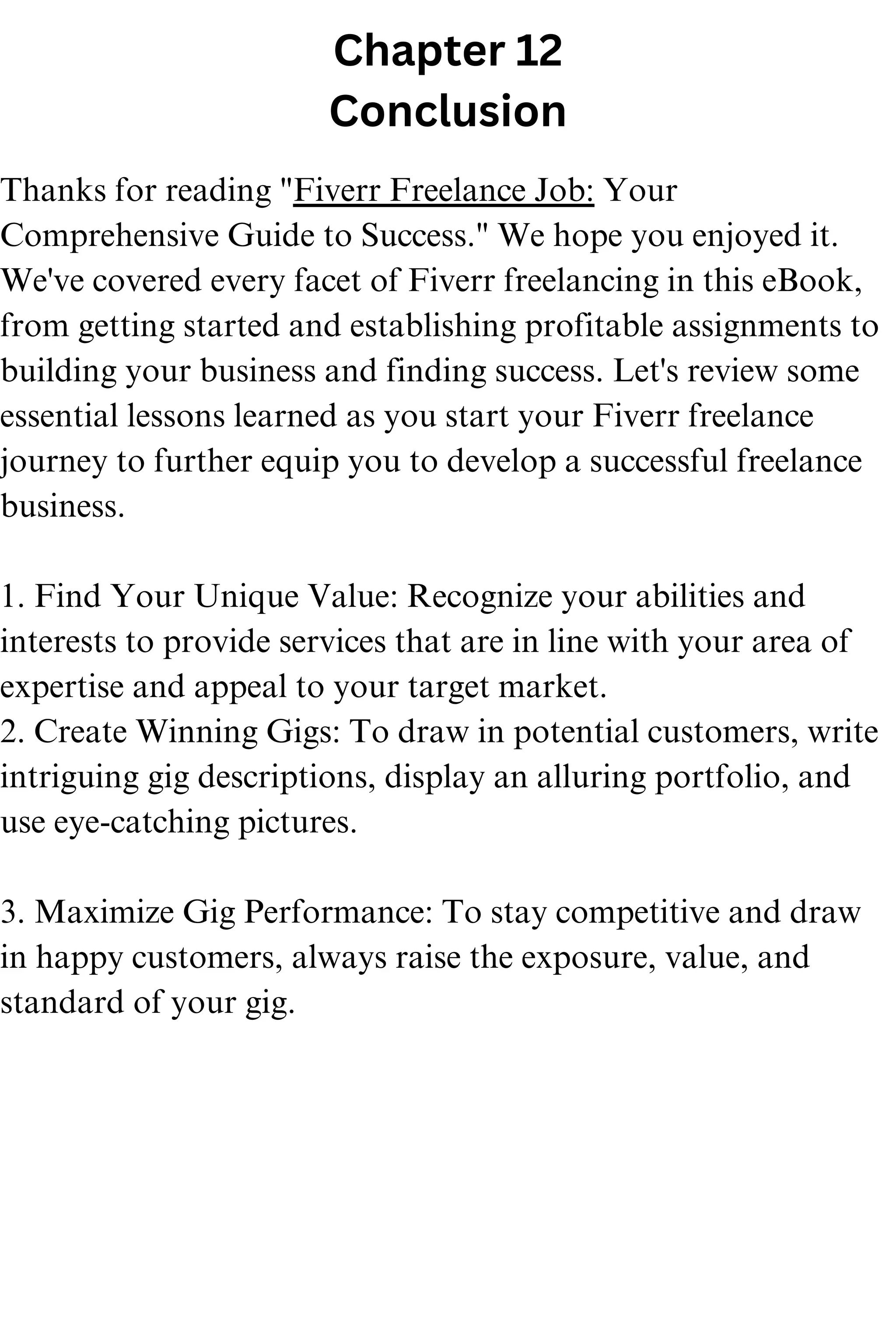 Chapter 12
Conclusion
Thanks for reading "Fiverr Freelance Job: Your
Comprehensive Guide to Success." We hope you enjoyed it.
We've covered every facet of Fiverr freelancing in this eBook,
from getting started and establishing profitable assignments to
building your business and finding success. Let's review some
essential lessons learned as you start your Fiverr freelance
journey to further equip you to develop a successful freelance
business.
1. Find Your Unique Value: Recognize your abilities and
interests to provide services that are in line with your area of
expertise and appeal to your target market.
2. Create Winning Gigs: To draw in potential customers, write
intriguing gig descriptions, display an alluring portfolio, and
use eye-catching pictures.
3. Maximize Gig Performance: To stay competitive and draw
in happy customers, always raise the exposure, value, and
standard of your gig.
 