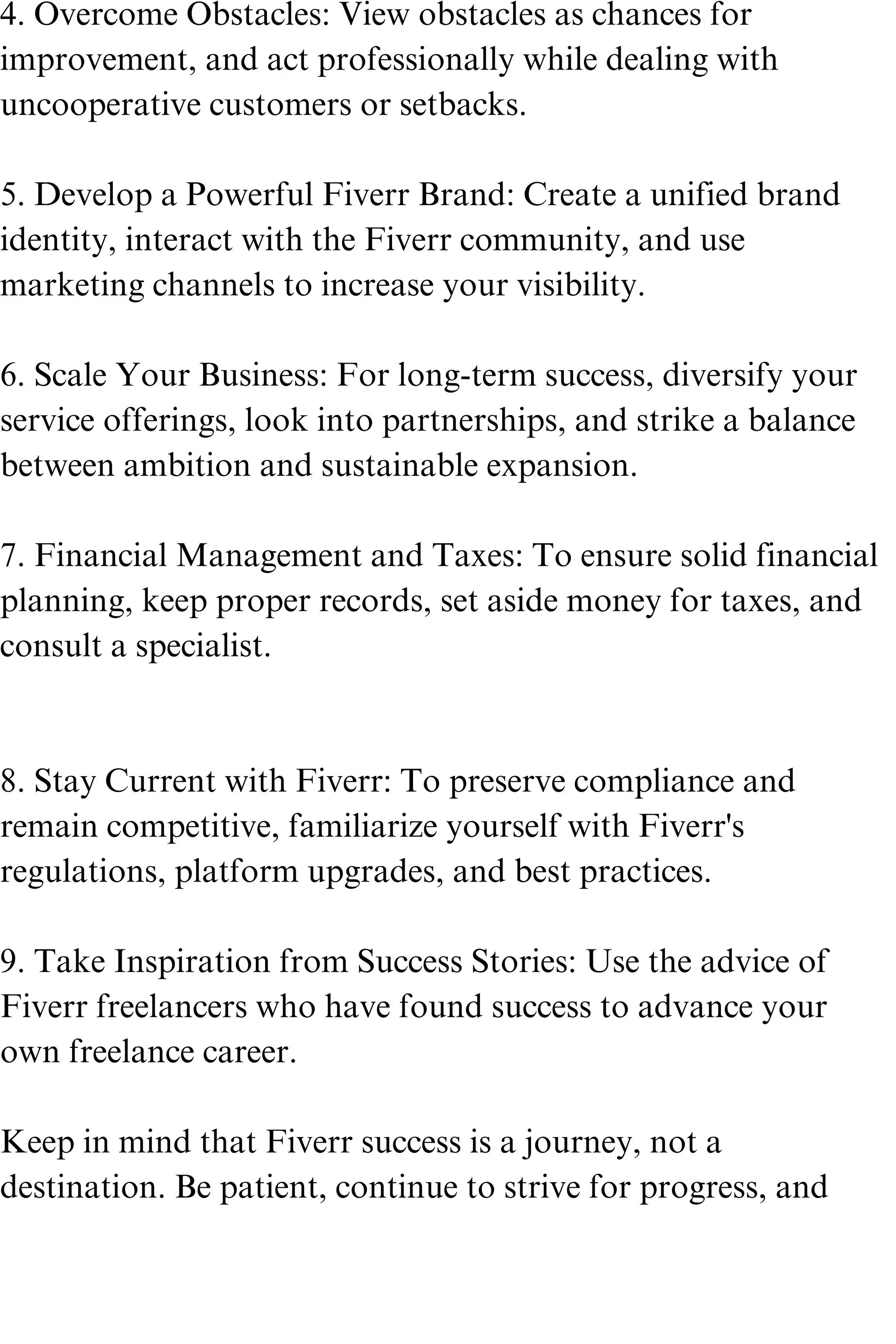 4. Overcome Obstacles: View obstacles as chances for
improvement, and act professionally while dealing with
uncooperative customers or setbacks.
5. Develop a Powerful Fiverr Brand: Create a unified brand
identity, interact with the Fiverr community, and use
marketing channels to increase your visibility.
6. Scale Your Business: For long-term success, diversify your
service offerings, look into partnerships, and strike a balance
between ambition and sustainable expansion.
7. Financial Management and Taxes: To ensure solid financial
planning, keep proper records, set aside money for taxes, and
consult a specialist.
8. Stay Current with Fiverr: To preserve compliance and
remain competitive, familiarize yourself with Fiverr's
regulations, platform upgrades, and best practices.
9. Take Inspiration from Success Stories: Use the advice of
Fiverr freelancers who have found success to advance your
own freelance career.
Keep in mind that Fiverr success is a journey, not a
destination. Be patient, continue to strive for progress, and
 