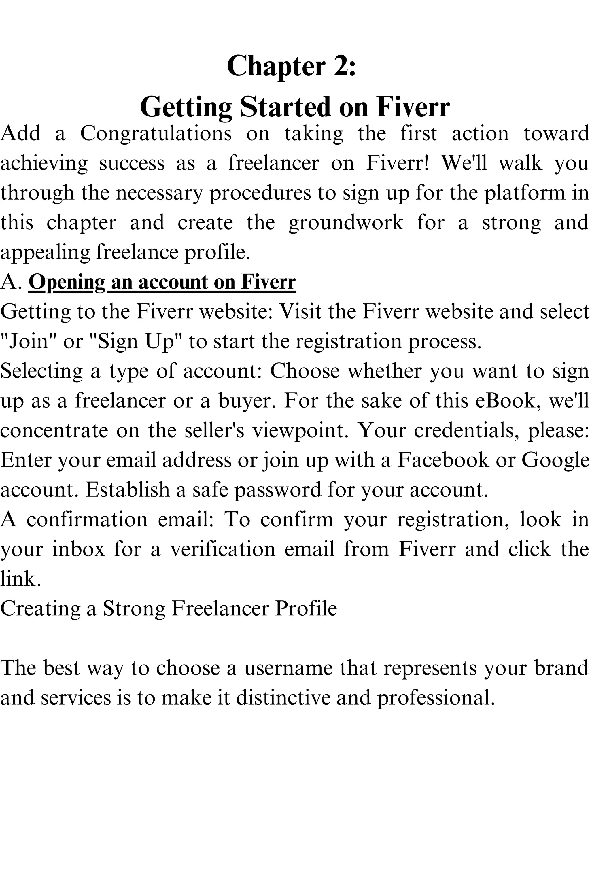 Chapter 2:
Getting Started on Fiverr
Add a Congratulations on taking the first action toward
achieving success as a freelancer on Fiverr! We'll walk you
through the necessary procedures to sign up for the platform in
this chapter and create the groundwork for a strong and
appealing freelance profile.
A. Opening an account on Fiverr
Getting to the Fiverr website: Visit the Fiverr website and select
"Join" or "Sign Up" to start the registration process.
Selecting a type of account: Choose whether you want to sign
up as a freelancer or a buyer. For the sake of this eBook, we'll
concentrate on the seller's viewpoint. Your credentials, please:
Enter your email address or join up with a Facebook or Google
account. Establish a safe password for your account.
A confirmation email: To confirm your registration, look in
your inbox for a verification email from Fiverr and click the
link.
Creating a Strong Freelancer Profile
The best way to choose a username that represents your brand
and services is to make it distinctive and professional.
 