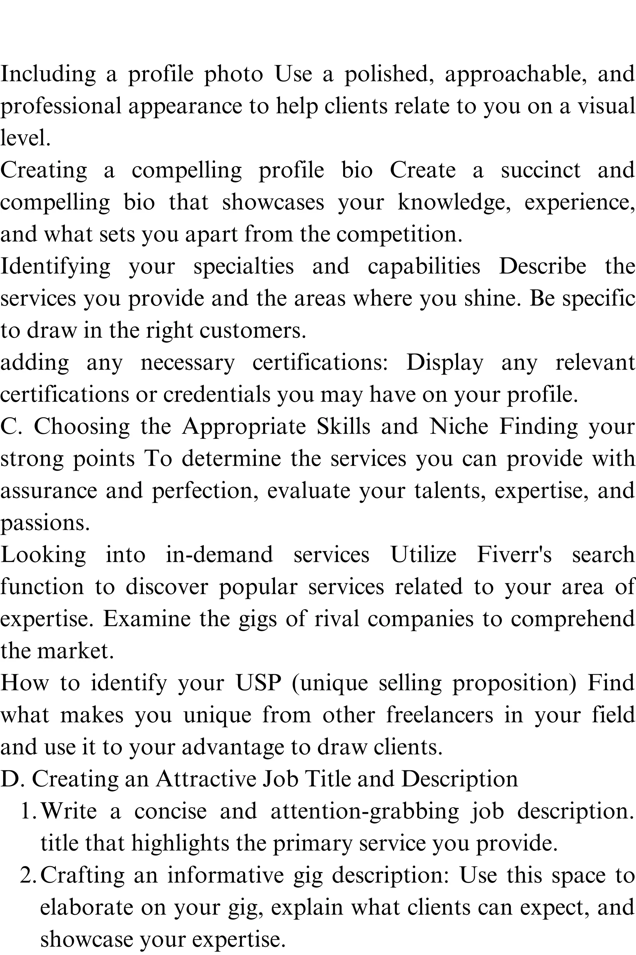Write a concise and attention-grabbing job description.
title that highlights the primary service you provide.
Crafting an informative gig description: Use this space to
elaborate on your gig, explain what clients can expect, and
showcase your expertise.
Including a profile photo Use a polished, approachable, and
professional appearance to help clients relate to you on a visual
level.
Creating a compelling profile bio Create a succinct and
compelling bio that showcases your knowledge, experience,
and what sets you apart from the competition.
Identifying your specialties and capabilities Describe the
services you provide and the areas where you shine. Be specific
to draw in the right customers.
adding any necessary certifications: Display any relevant
certifications or credentials you may have on your profile.
C. Choosing the Appropriate Skills and Niche Finding your
strong points To determine the services you can provide with
assurance and perfection, evaluate your talents, expertise, and
passions.
Looking into in-demand services Utilize Fiverr's search
function to discover popular services related to your area of
expertise. Examine the gigs of rival companies to comprehend
the market.
How to identify your USP (unique selling proposition) Find
what makes you unique from other freelancers in your field
and use it to your advantage to draw clients.
D. Creating an Attractive Job Title and Description
1.
2.
 