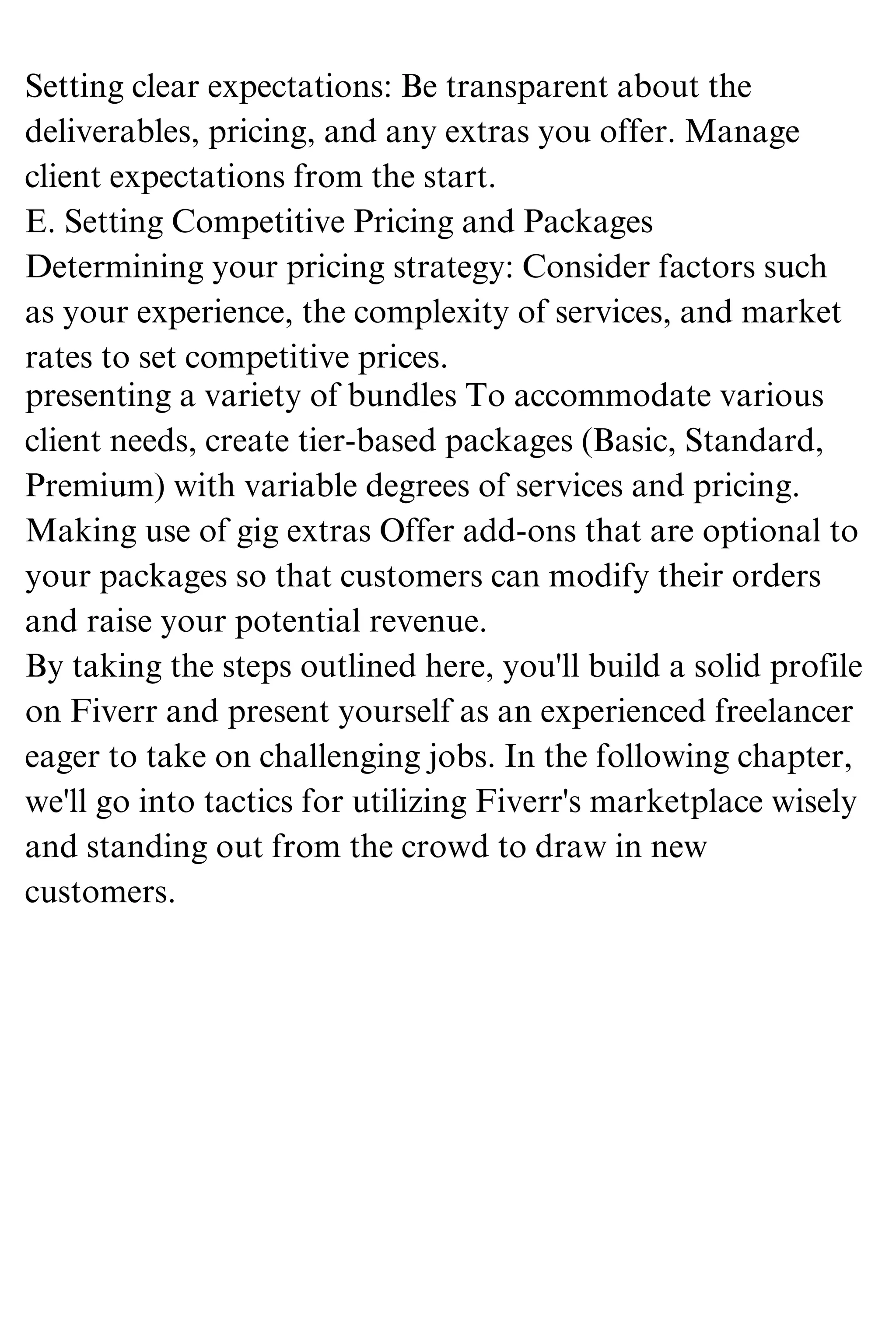 Setting clear expectations: Be transparent about the
deliverables, pricing, and any extras you offer. Manage
client expectations from the start.
E. Setting Competitive Pricing and Packages
Determining your pricing strategy: Consider factors such
as your experience, the complexity of services, and market
rates to set competitive prices.
presenting a variety of bundles To accommodate various
client needs, create tier-based packages (Basic, Standard,
Premium) with variable degrees of services and pricing.
Making use of gig extras Offer add-ons that are optional to
your packages so that customers can modify their orders
and raise your potential revenue.
By taking the steps outlined here, you'll build a solid profile
on Fiverr and present yourself as an experienced freelancer
eager to take on challenging jobs. In the following chapter,
we'll go into tactics for utilizing Fiverr's marketplace wisely
and standing out from the crowd to draw in new
customers.
 
