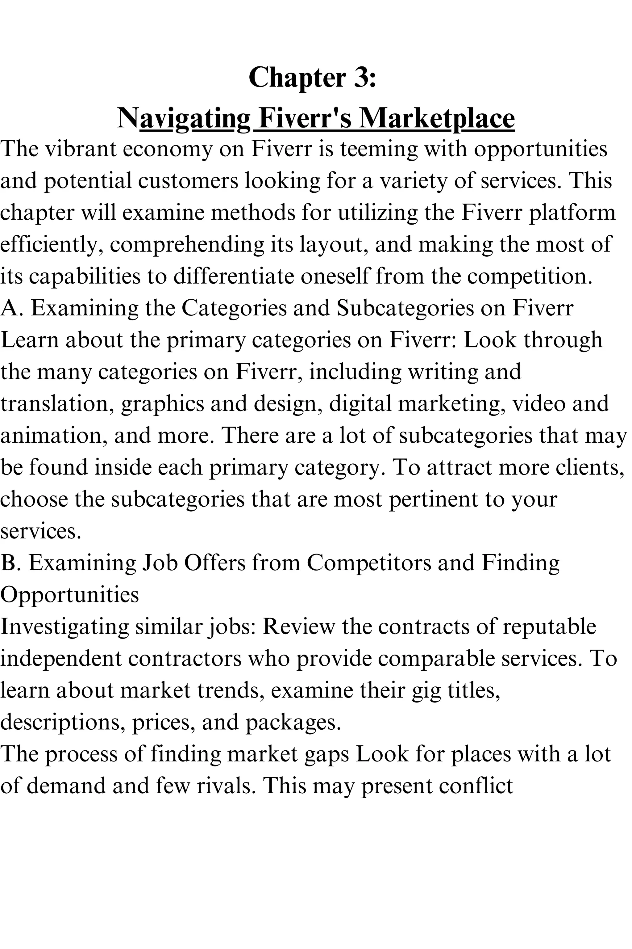 Chapter 3:
Navigating Fiverr's Marketplace
The vibrant economy on Fiverr is teeming with opportunities
and potential customers looking for a variety of services. This
chapter will examine methods for utilizing the Fiverr platform
efficiently, comprehending its layout, and making the most of
its capabilities to differentiate oneself from the competition.
A. Examining the Categories and Subcategories on Fiverr
Learn about the primary categories on Fiverr: Look through
the many categories on Fiverr, including writing and
translation, graphics and design, digital marketing, video and
animation, and more. There are a lot of subcategories that may
be found inside each primary category. To attract more clients,
choose the subcategories that are most pertinent to your
services.
B. Examining Job Offers from Competitors and Finding
Opportunities
Investigating similar jobs: Review the contracts of reputable
independent contractors who provide comparable services. To
learn about market trends, examine their gig titles,
descriptions, prices, and packages.
The process of finding market gaps Look for places with a lot
of demand and few rivals. This may present conflict
 