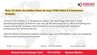 How To Start An Online Store In 2021 With Odoo E-Commerce
Website
To stay in the market, it is necessary to adopt new technology with best in class
marketing strategies so that the user can get the best experience. When everything was
closed during the lockdown, only eCommerce stores operated with maximum
productivity and minimum errors.
With the Oddo E-Commerce website module, apps, and affordability, users are adopting
Odoo to their business environment.
Email - sales@ksolves.com Call Us - +91 8130704295 store.ksolves.com
 