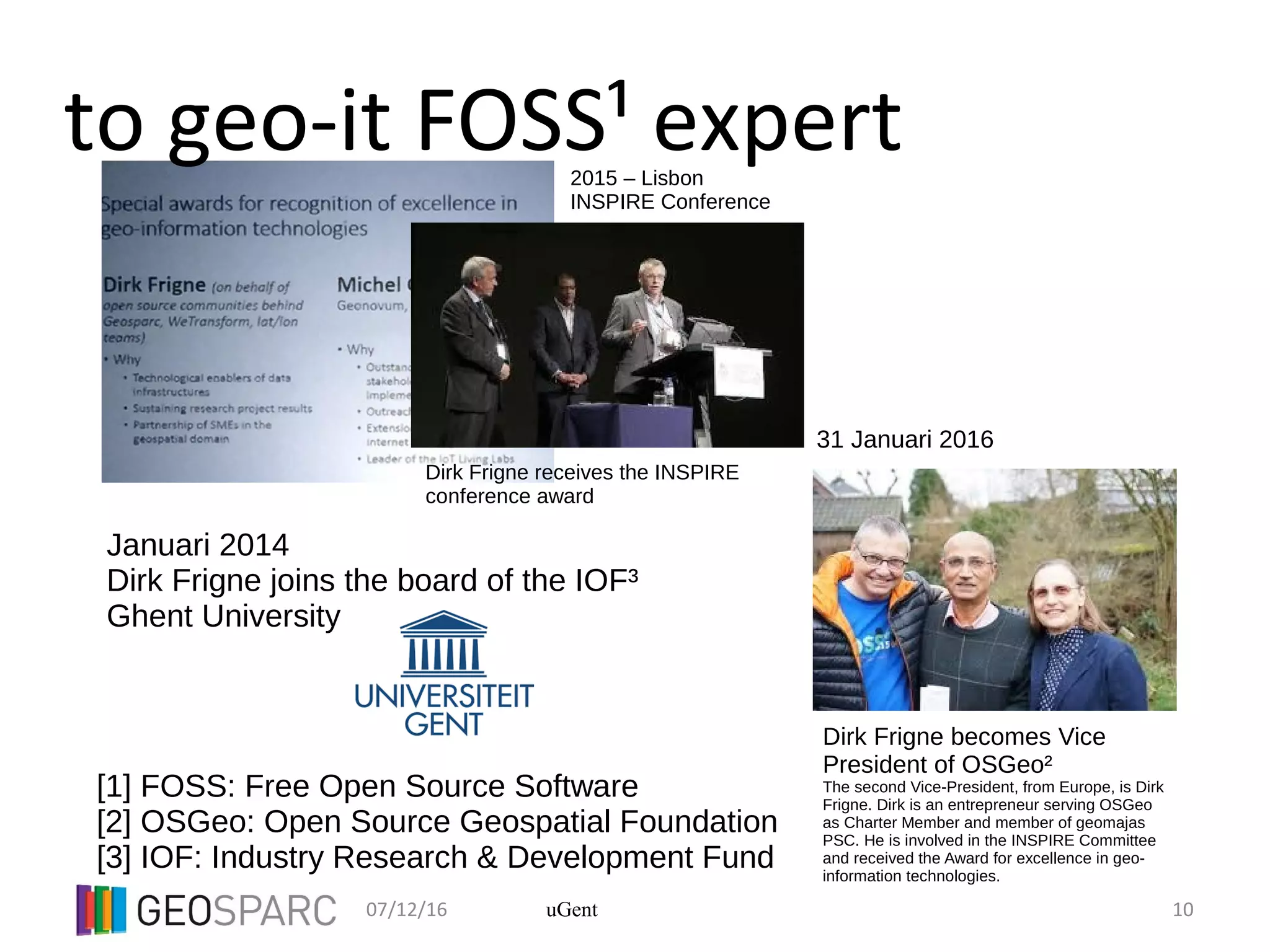 07/12/16 10uGent
to geo-it FOSS¹ expert
Dirk Frigne receives the INSPIRE
conference award
Dirk Frigne becomes Vice
President of OSGeo²
The second Vice-President, from Europe, is Dirk
Frigne. Dirk is an entrepreneur serving OSGeo
as Charter Member and member of geomajas
PSC. He is involved in the INSPIRE Committee
and received the Award for excellence in geo-
information technologies.
31 Januari 2016
2015 – Lisbon
INSPIRE Conference
[1] FOSS: Free Open Source Software
[2] OSGeo: Open Source Geospatial Foundation
[3] IOF: Industry Research & Development Fund
Januari 2014
Dirk Frigne joins the board of the IOF³
Ghent University
 