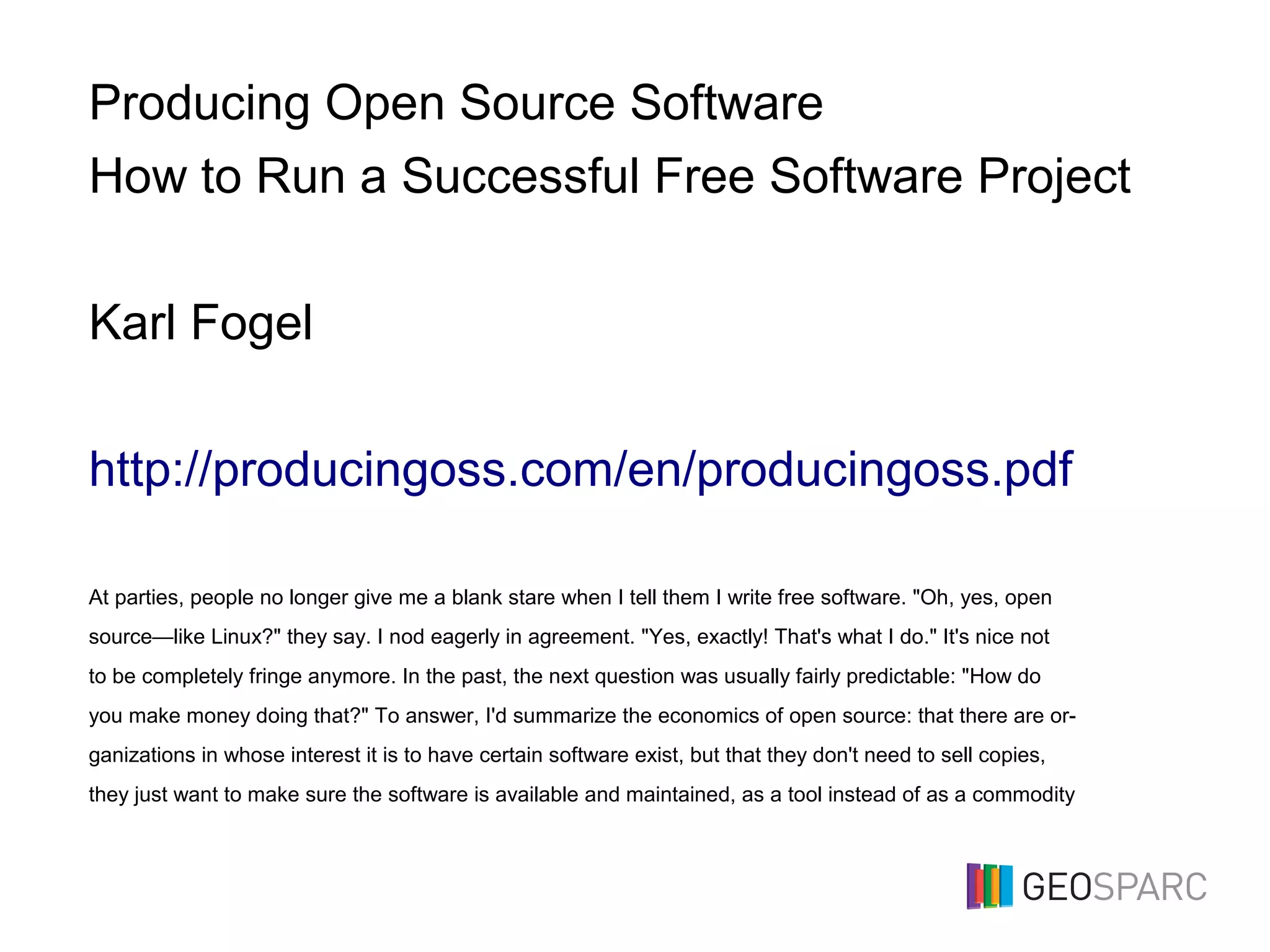 Producing Open Source Software
How to Run a Successful Free Software Project
Karl Fogel
http://producingoss.com/en/producingoss.pdf
At parties, people no longer give me a blank stare when I tell them I write free software. "Oh, yes, open
source—like Linux?" they say. I nod eagerly in agreement. "Yes, exactly! That's what I do." It's nice not
to be completely fringe anymore. In the past, the next question was usually fairly predictable: "How do
you make money doing that?" To answer, I'd summarize the economics of open source: that there are or-
ganizations in whose interest it is to have certain software exist, but that they don't need to sell copies,
they just want to make sure the software is available and maintained, as a tool instead of as a commodity
 