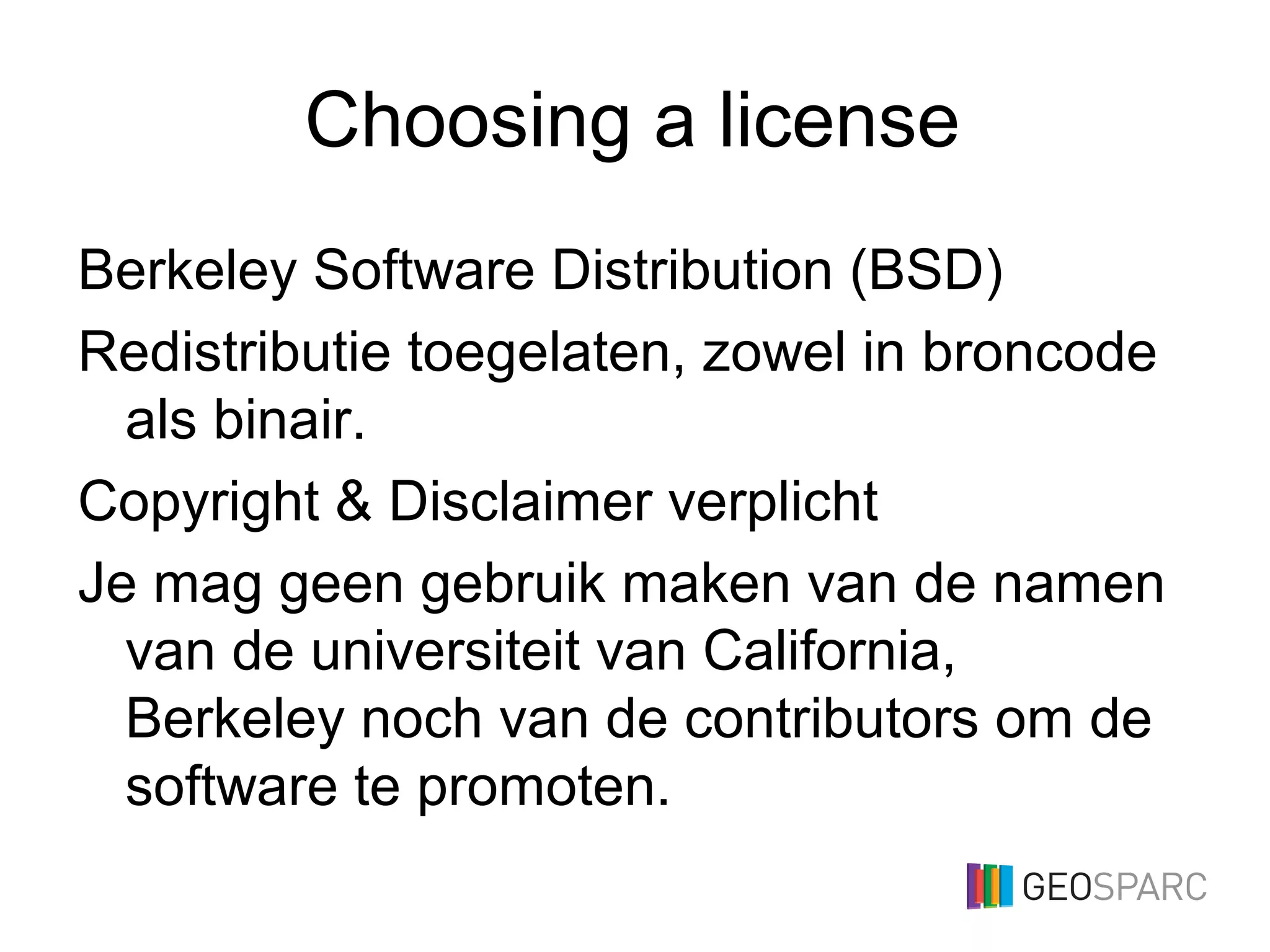 Choosing a license
Berkeley Software Distribution (BSD)
Redistributie toegelaten, zowel in broncode
als binair.
Copyright & Disclaimer verplicht
Je mag geen gebruik maken van de namen
van de universiteit van California,
Berkeley noch van de contributors om de
software te promoten.
 