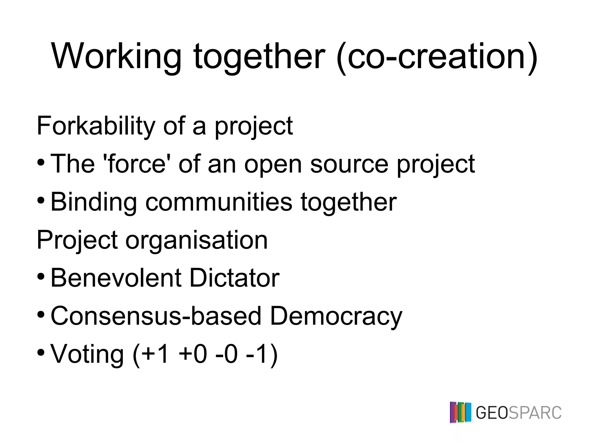 Working together (co-creation)
Forkability of a project
●
The 'force' of an open source project
●
Binding communities together
Project organisation
●
Benevolent Dictator
●
Consensus-based Democracy
●
Voting (+1 +0 -0 -1)
 