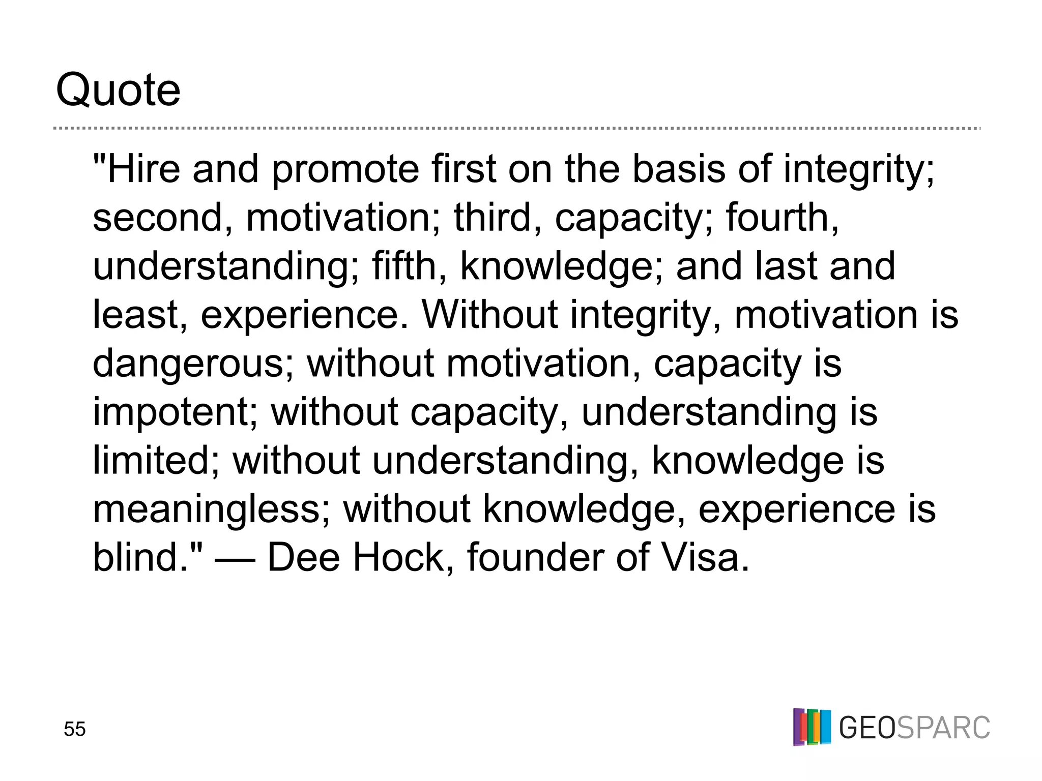 55
Quote
"Hire and promote first on the basis of integrity;
second, motivation; third, capacity; fourth,
understanding; fifth, knowledge; and last and
least, experience. Without integrity, motivation is
dangerous; without motivation, capacity is
impotent; without capacity, understanding is
limited; without understanding, knowledge is
meaningless; without knowledge, experience is
blind." — Dee Hock, founder of Visa.
 