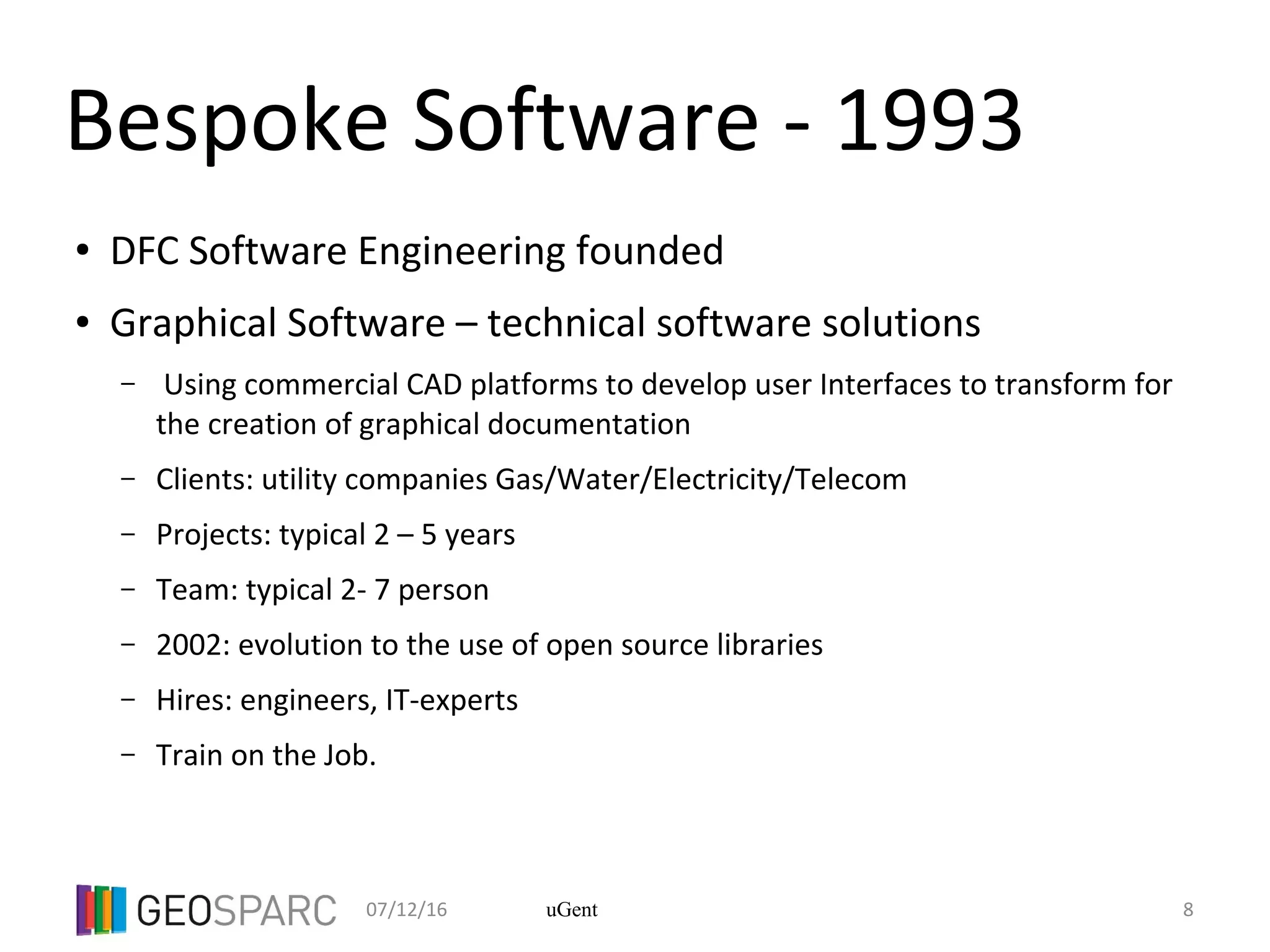 07/12/16 8uGent
Bespoke Software - 1993
● DFC Software Engineering founded
● Graphical Software – technical software solutions
– Using commercial CAD platforms to develop user Interfaces to transform for
the creation of graphical documentation
– Clients: utility companies Gas/Water/Electricity/Telecom
– Projects: typical 2 – 5 years
– Team: typical 2- 7 person
– 2002: evolution to the use of open source libraries
– Hires: engineers, IT-experts
– Train on the Job.
 