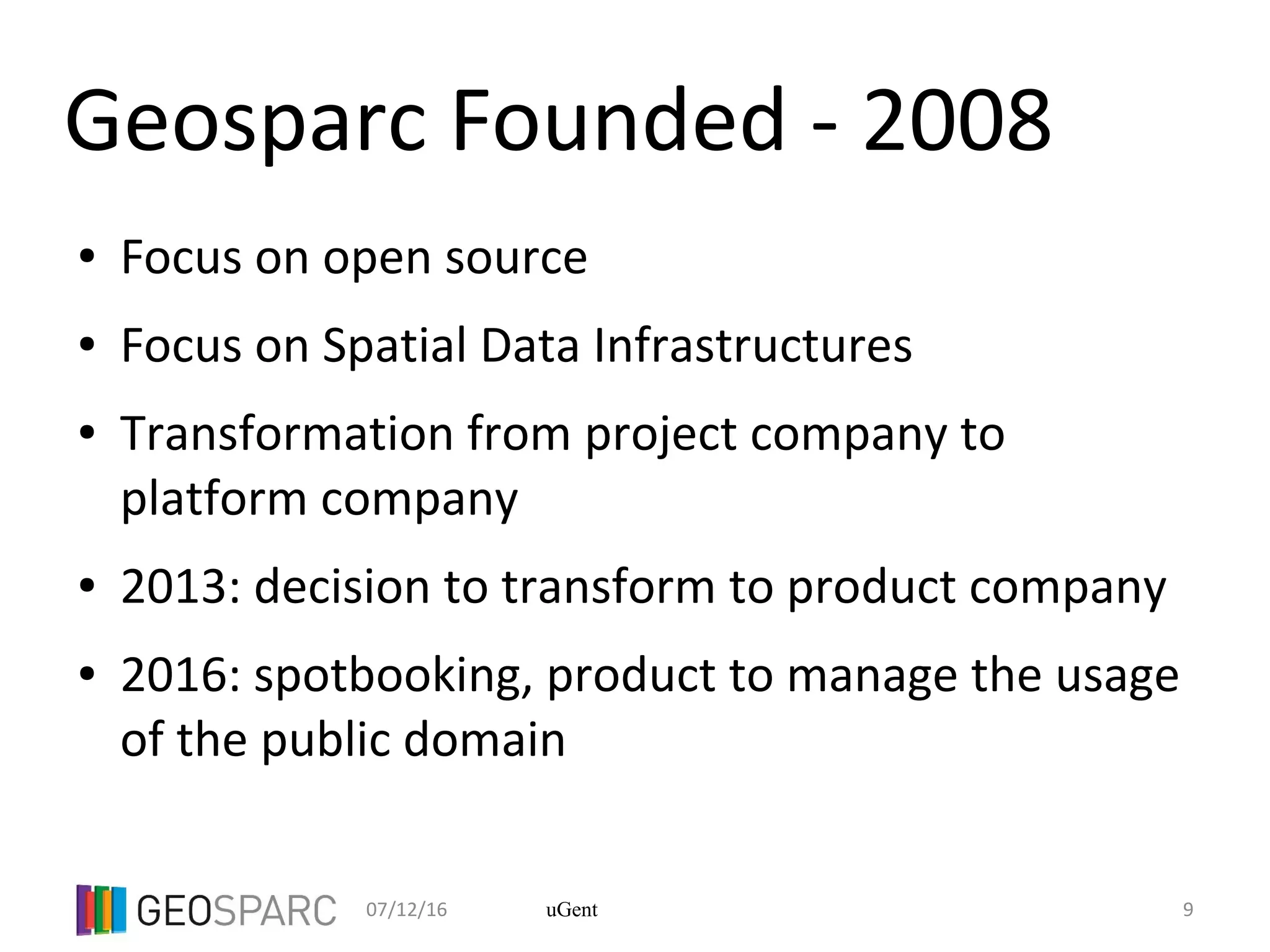 07/12/16 9uGent
Geosparc Founded - 2008
● Focus on open source
● Focus on Spatial Data Infrastructures
● Transformation from project company to
platform company
● 2013: decision to transform to product company
● 2016: spotbooking, product to manage the usage
of the public domain
 