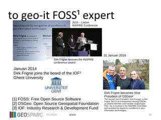 07/12/16 10uGent
to geo-it FOSS¹ expert
Dirk Frigne receives the INSPIRE
conference award
Dirk Frigne becomes Vice
President of OSGeo²
The second Vice-President, from Europe, is Dirk
Frigne. Dirk is an entrepreneur serving OSGeo
as Charter Member and member of geomajas
PSC. He is involved in the INSPIRE Committee
and received the Award for excellence in geo-
information technologies.
31 Januari 2016
2015 – Lisbon
INSPIRE Conference
[1] FOSS: Free Open Source Software
[2] OSGeo: Open Source Geospatial Foundation
[3] IOF: Industry Research & Development Fund
Januari 2014
Dirk Frigne joins the board of the IOF³
Ghent University
 