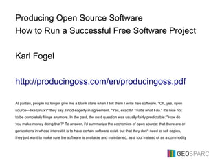 Producing Open Source Software
How to Run a Successful Free Software Project
Karl Fogel
http://producingoss.com/en/producingoss.pdf
At parties, people no longer give me a blank stare when I tell them I write free software. "Oh, yes, open
source—like Linux?" they say. I nod eagerly in agreement. "Yes, exactly! That's what I do." It's nice not
to be completely fringe anymore. In the past, the next question was usually fairly predictable: "How do
you make money doing that?" To answer, I'd summarize the economics of open source: that there are or-
ganizations in whose interest it is to have certain software exist, but that they don't need to sell copies,
they just want to make sure the software is available and maintained, as a tool instead of as a commodity
 