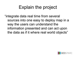 Explain the project
“integrate data real time from several
sources into one easy to deploy map in a
way the users can understand the
information presented and can act upon
the data as if it where real world objects”
 