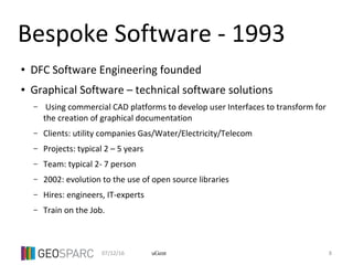 07/12/16 8uGent
Bespoke Software - 1993
● DFC Software Engineering founded
● Graphical Software – technical software solutions
– Using commercial CAD platforms to develop user Interfaces to transform for
the creation of graphical documentation
– Clients: utility companies Gas/Water/Electricity/Telecom
– Projects: typical 2 – 5 years
– Team: typical 2- 7 person
– 2002: evolution to the use of open source libraries
– Hires: engineers, IT-experts
– Train on the Job.
 