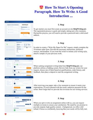 😍How To Start A Opening
Paragraph. How To Write A Good
Introduction ...
1. Step
To get started, you must first create an account on site HelpWriting.net.
The registration process is quick and simple, taking just a few moments.
During this process, you will need to provide a password and a valid email
address.
2. Step
In order to create a "Write My Paper For Me" request, simply complete the
10-minute order form. Provide the necessary instructions, preferred
sources, and deadline. If you want the writer to imitate your writing style,
attach a sample of your previous work.
3. Step
When seeking assignment writing help from HelpWriting.net, our
platform utilizes a bidding system. Review bids from our writers for your
request, choose one of them based on qualifications, order history, and
feedback, then place a deposit to start the assignment writing.
4. Step
After receiving your paper, take a few moments to ensure it meets your
expectations. If you're pleased with the result, authorize payment for the
writer. Don't forget that we provide free revisions for our writing services.
5. Step
When you opt to write an assignment online with us, you can request
multiple revisions to ensure your satisfaction. We stand by our promise to
provide original, high-quality content - if plagiarized, we offer a full
refund. Choose us confidently, knowing that your needs will be fully met.
😍How To Start A Opening Paragraph. How To Write A Good Introduction ... 😍How To Start A Opening
Paragraph. How To Write A Good Introduction ...
 