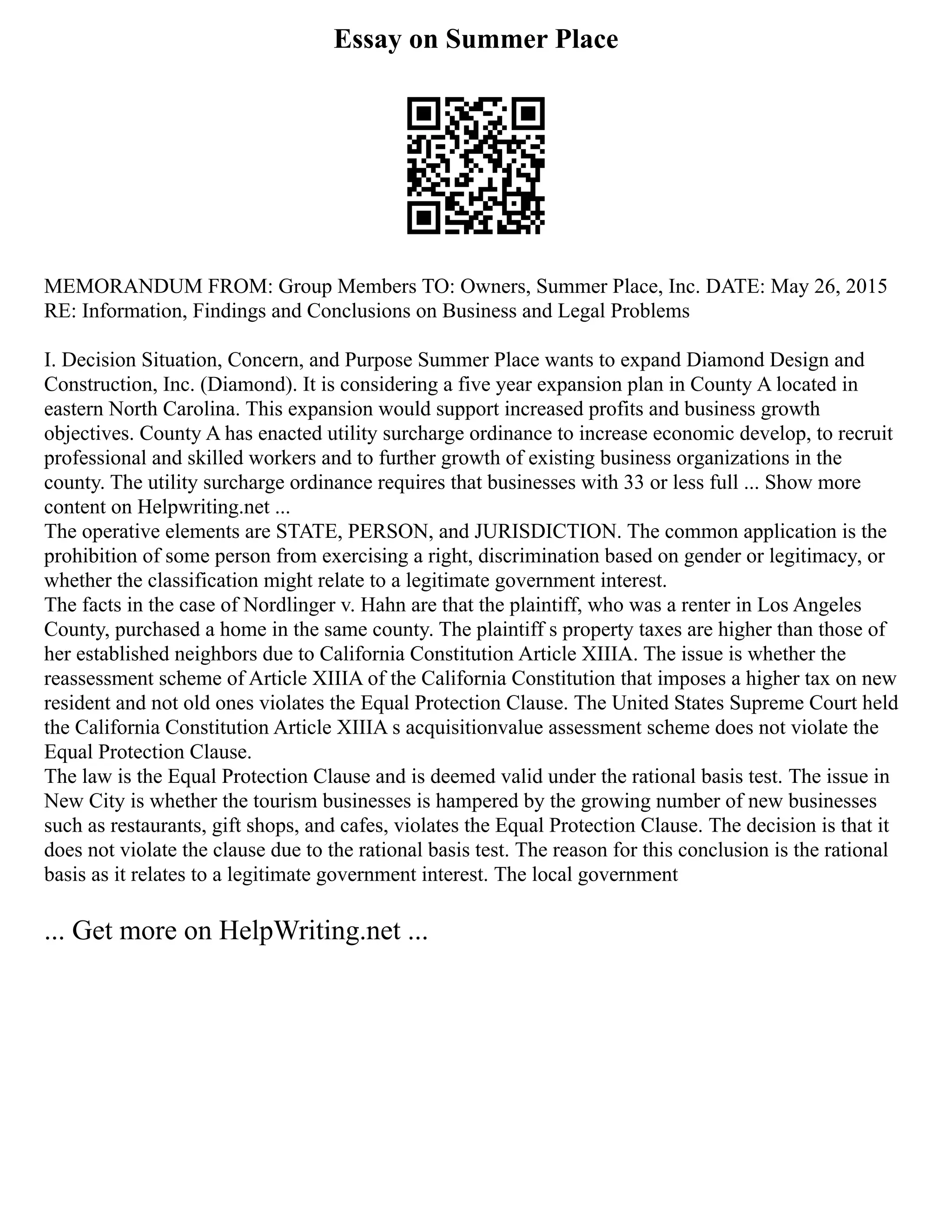 Essay on Summer Place
MEMORANDUM FROM: Group Members TO: Owners, Summer Place, Inc. DATE: May 26, 2015
RE: Information, Findings and Conclusions on Business and Legal Problems
I. Decision Situation, Concern, and Purpose Summer Place wants to expand Diamond Design and
Construction, Inc. (Diamond). It is considering a five year expansion plan in County A located in
eastern North Carolina. This expansion would support increased profits and business growth
objectives. County A has enacted utility surcharge ordinance to increase economic develop, to recruit
professional and skilled workers and to further growth of existing business organizations in the
county. The utility surcharge ordinance requires that businesses with 33 or less full ... Show more
content on Helpwriting.net ...
The operative elements are STATE, PERSON, and JURISDICTION. The common application is the
prohibition of some person from exercising a right, discrimination based on gender or legitimacy, or
whether the classification might relate to a legitimate government interest.
The facts in the case of Nordlinger v. Hahn are that the plaintiff, who was a renter in Los Angeles
County, purchased a home in the same county. The plaintiff s property taxes are higher than those of
her established neighbors due to California Constitution Article XIIIA. The issue is whether the
reassessment scheme of Article XIIIA of the California Constitution that imposes a higher tax on new
resident and not old ones violates the Equal Protection Clause. The United States Supreme Court held
the California Constitution Article XIIIA s acquisitionvalue assessment scheme does not violate the
Equal Protection Clause.
The law is the Equal Protection Clause and is deemed valid under the rational basis test. The issue in
New City is whether the tourism businesses is hampered by the growing number of new businesses
such as restaurants, gift shops, and cafes, violates the Equal Protection Clause. The decision is that it
does not violate the clause due to the rational basis test. The reason for this conclusion is the rational
basis as it relates to a legitimate government interest. The local government
... Get more on HelpWriting.net ...
 