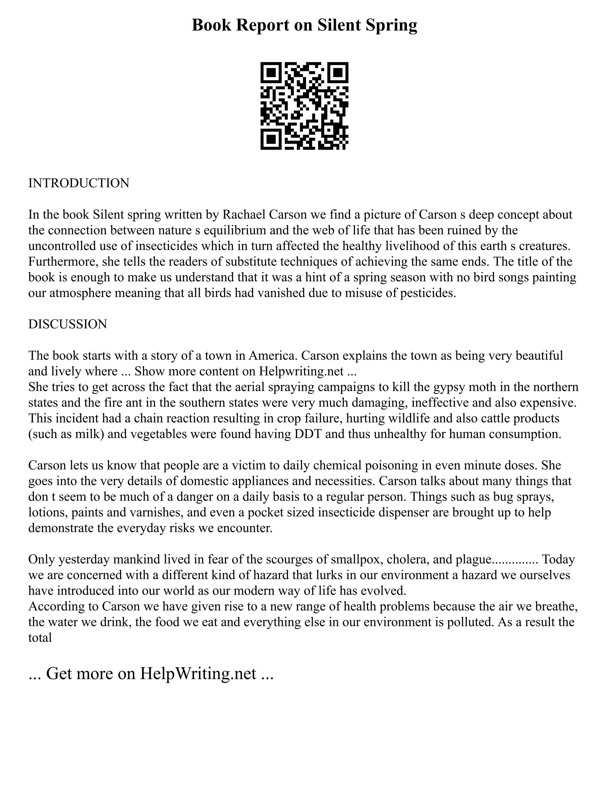 Book Report on Silent Spring
INTRODUCTION
In the book Silent spring written by Rachael Carson we find a picture of Carson s deep concept about
the connection between nature s equilibrium and the web of life that has been ruined by the
uncontrolled use of insecticides which in turn affected the healthy livelihood of this earth s creatures.
Furthermore, she tells the readers of substitute techniques of achieving the same ends. The title of the
book is enough to make us understand that it was a hint of a spring season with no bird songs painting
our atmosphere meaning that all birds had vanished due to misuse of pesticides.
DISCUSSION
The book starts with a story of a town in America. Carson explains the town as being very beautiful
and lively where ... Show more content on Helpwriting.net ...
She tries to get across the fact that the aerial spraying campaigns to kill the gypsy moth in the northern
states and the fire ant in the southern states were very much damaging, ineffective and also expensive.
This incident had a chain reaction resulting in crop failure, hurting wildlife and also cattle products
(such as milk) and vegetables were found having DDT and thus unhealthy for human consumption.
Carson lets us know that people are a victim to daily chemical poisoning in even minute doses. She
goes into the very details of domestic appliances and necessities. Carson talks about many things that
don t seem to be much of a danger on a daily basis to a regular person. Things such as bug sprays,
lotions, paints and varnishes, and even a pocket sized insecticide dispenser are brought up to help
demonstrate the everyday risks we encounter.
Only yesterday mankind lived in fear of the scourges of smallpox, cholera, and plague.............. Today
we are concerned with a different kind of hazard that lurks in our environment a hazard we ourselves
have introduced into our world as our modern way of life has evolved.
According to Carson we have given rise to a new range of health problems because the air we breathe,
the water we drink, the food we eat and everything else in our environment is polluted. As a result the
total
... Get more on HelpWriting.net ...
 