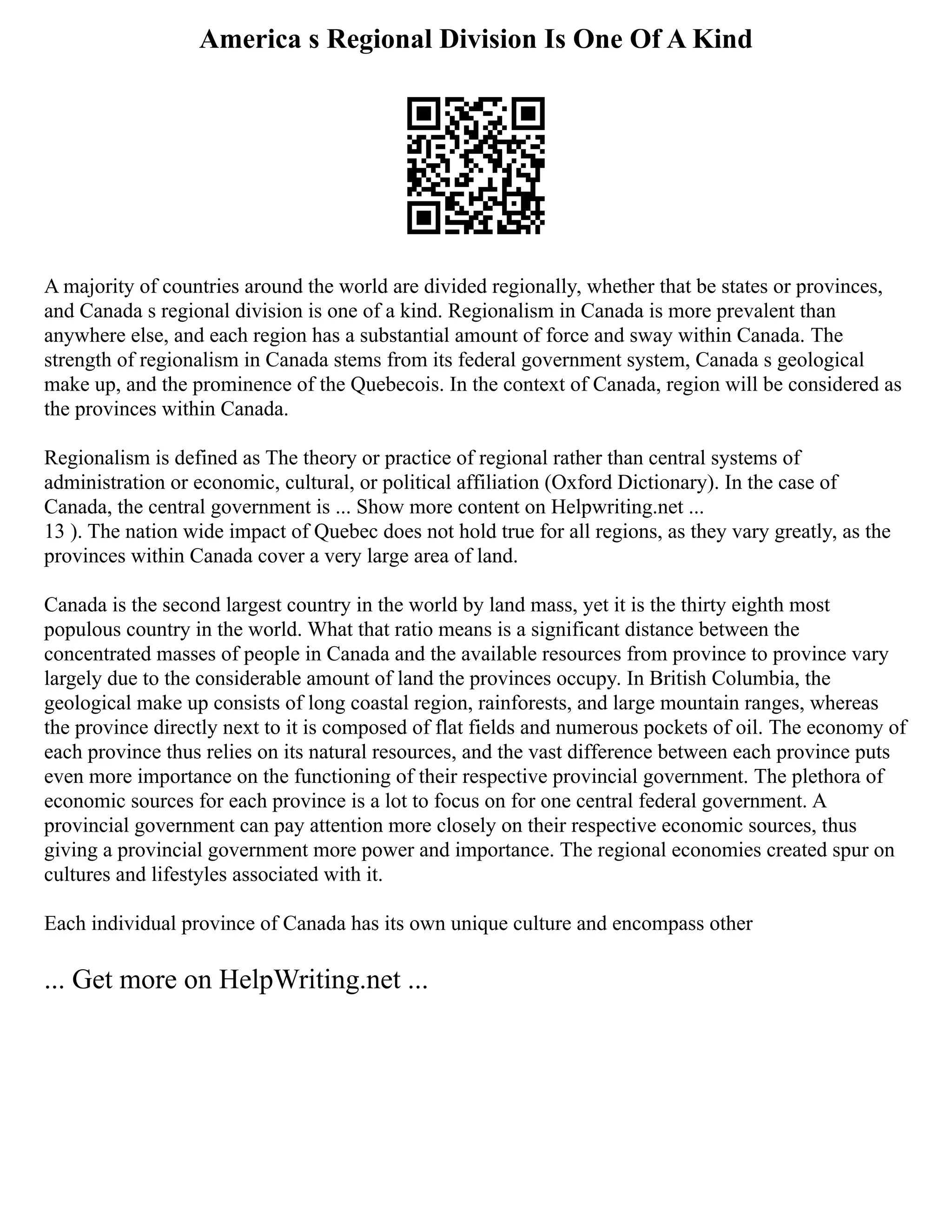 America s Regional Division Is One Of A Kind
A majority of countries around the world are divided regionally, whether that be states or provinces,
and Canada s regional division is one of a kind. Regionalism in Canada is more prevalent than
anywhere else, and each region has a substantial amount of force and sway within Canada. The
strength of regionalism in Canada stems from its federal government system, Canada s geological
make up, and the prominence of the Quebecois. In the context of Canada, region will be considered as
the provinces within Canada.
Regionalism is defined as The theory or practice of regional rather than central systems of
administration or economic, cultural, or political affiliation (Oxford Dictionary). In the case of
Canada, the central government is ... Show more content on Helpwriting.net ...
13 ). The nation wide impact of Quebec does not hold true for all regions, as they vary greatly, as the
provinces within Canada cover a very large area of land.
Canada is the second largest country in the world by land mass, yet it is the thirty eighth most
populous country in the world. What that ratio means is a significant distance between the
concentrated masses of people in Canada and the available resources from province to province vary
largely due to the considerable amount of land the provinces occupy. In British Columbia, the
geological make up consists of long coastal region, rainforests, and large mountain ranges, whereas
the province directly next to it is composed of flat fields and numerous pockets of oil. The economy of
each province thus relies on its natural resources, and the vast difference between each province puts
even more importance on the functioning of their respective provincial government. The plethora of
economic sources for each province is a lot to focus on for one central federal government. A
provincial government can pay attention more closely on their respective economic sources, thus
giving a provincial government more power and importance. The regional economies created spur on
cultures and lifestyles associated with it.
Each individual province of Canada has its own unique culture and encompass other
... Get more on HelpWriting.net ...
 