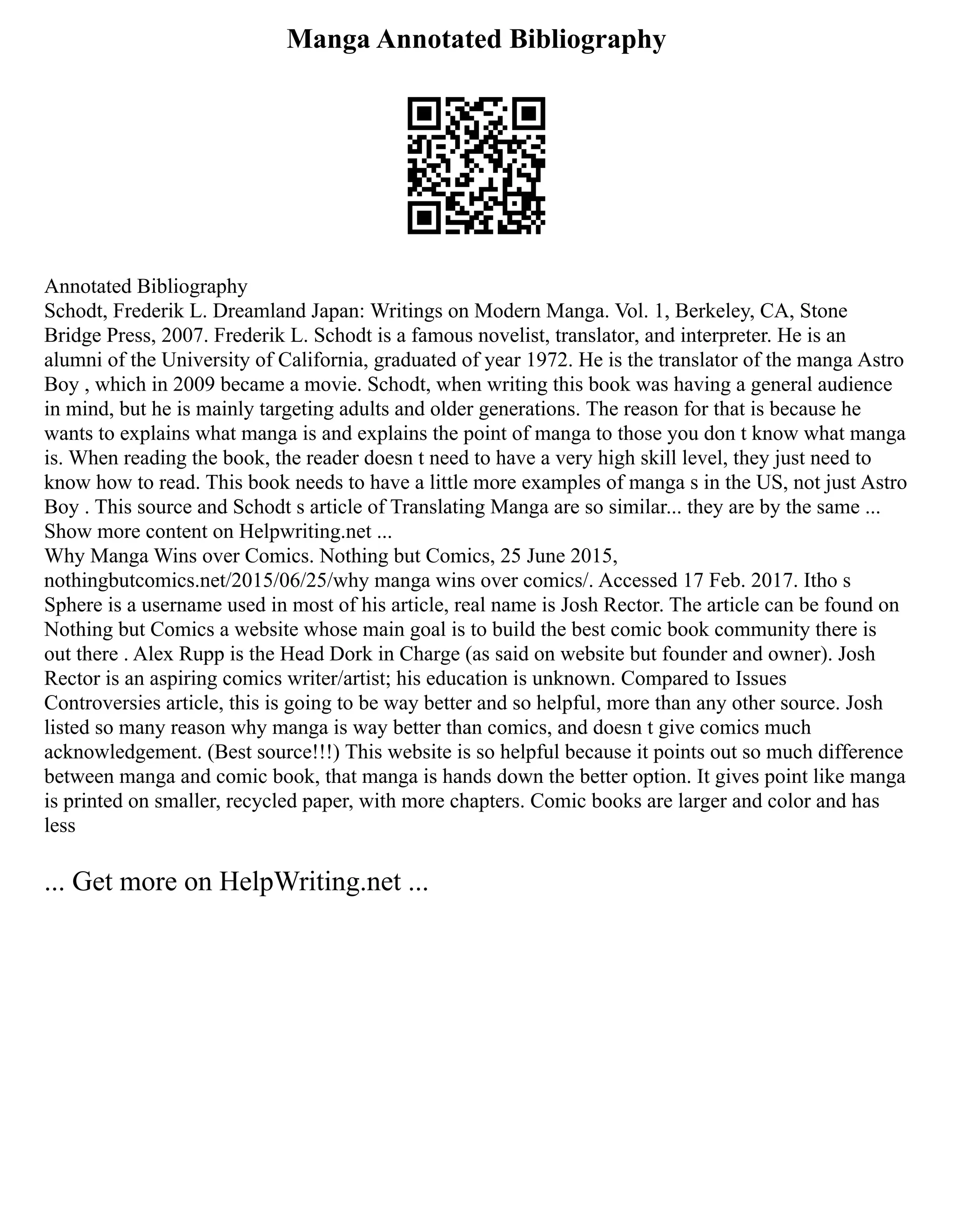 Manga Annotated Bibliography
Annotated Bibliography
Schodt, Frederik L. Dreamland Japan: Writings on Modern Manga. Vol. 1, Berkeley, CA, Stone
Bridge Press, 2007. Frederik L. Schodt is a famous novelist, translator, and interpreter. He is an
alumni of the University of California, graduated of year 1972. He is the translator of the manga Astro
Boy , which in 2009 became a movie. Schodt, when writing this book was having a general audience
in mind, but he is mainly targeting adults and older generations. The reason for that is because he
wants to explains what manga is and explains the point of manga to those you don t know what manga
is. When reading the book, the reader doesn t need to have a very high skill level, they just need to
know how to read. This book needs to have a little more examples of manga s in the US, not just Astro
Boy . This source and Schodt s article of Translating Manga are so similar... they are by the same ...
Show more content on Helpwriting.net ...
Why Manga Wins over Comics. Nothing but Comics, 25 June 2015,
nothingbutcomics.net/2015/06/25/why manga wins over comics/. Accessed 17 Feb. 2017. Itho s
Sphere is a username used in most of his article, real name is Josh Rector. The article can be found on
Nothing but Comics a website whose main goal is to build the best comic book community there is
out there . Alex Rupp is the Head Dork in Charge (as said on website but founder and owner). Josh
Rector is an aspiring comics writer/artist; his education is unknown. Compared to Issues
Controversies article, this is going to be way better and so helpful, more than any other source. Josh
listed so many reason why manga is way better than comics, and doesn t give comics much
acknowledgement. (Best source!!!) This website is so helpful because it points out so much difference
between manga and comic book, that manga is hands down the better option. It gives point like manga
is printed on smaller, recycled paper, with more chapters. Comic books are larger and color and has
less
... Get more on HelpWriting.net ...
 