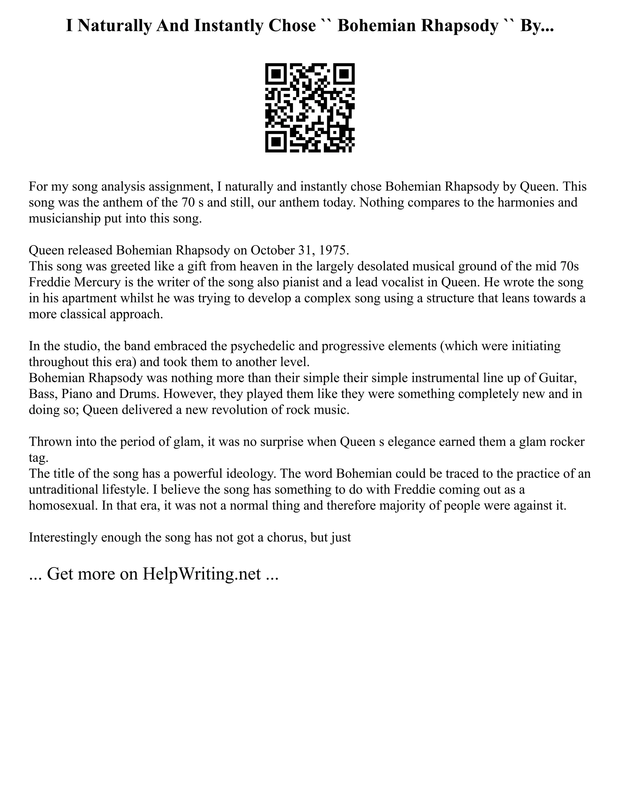 I Naturally And Instantly Chose `` Bohemian Rhapsody `` By...
For my song analysis assignment, I naturally and instantly chose Bohemian Rhapsody by Queen. This
song was the anthem of the 70 s and still, our anthem today. Nothing compares to the harmonies and
musicianship put into this song.
Queen released Bohemian Rhapsody on October 31, 1975.
This song was greeted like a gift from heaven in the largely desolated musical ground of the mid 70s
Freddie Mercury is the writer of the song also pianist and a lead vocalist in Queen. He wrote the song
in his apartment whilst he was trying to develop a complex song using a structure that leans towards a
more classical approach.
In the studio, the band embraced the psychedelic and progressive elements (which were initiating
throughout this era) and took them to another level.
Bohemian Rhapsody was nothing more than their simple their simple instrumental line up of Guitar,
Bass, Piano and Drums. However, they played them like they were something completely new and in
doing so; Queen delivered a new revolution of rock music.
Thrown into the period of glam, it was no surprise when Queen s elegance earned them a glam rocker
tag.
The title of the song has a powerful ideology. The word Bohemian could be traced to the practice of an
untraditional lifestyle. I believe the song has something to do with Freddie coming out as a
homosexual. In that era, it was not a normal thing and therefore majority of people were against it.
Interestingly enough the song has not got a chorus, but just
... Get more on HelpWriting.net ...
 