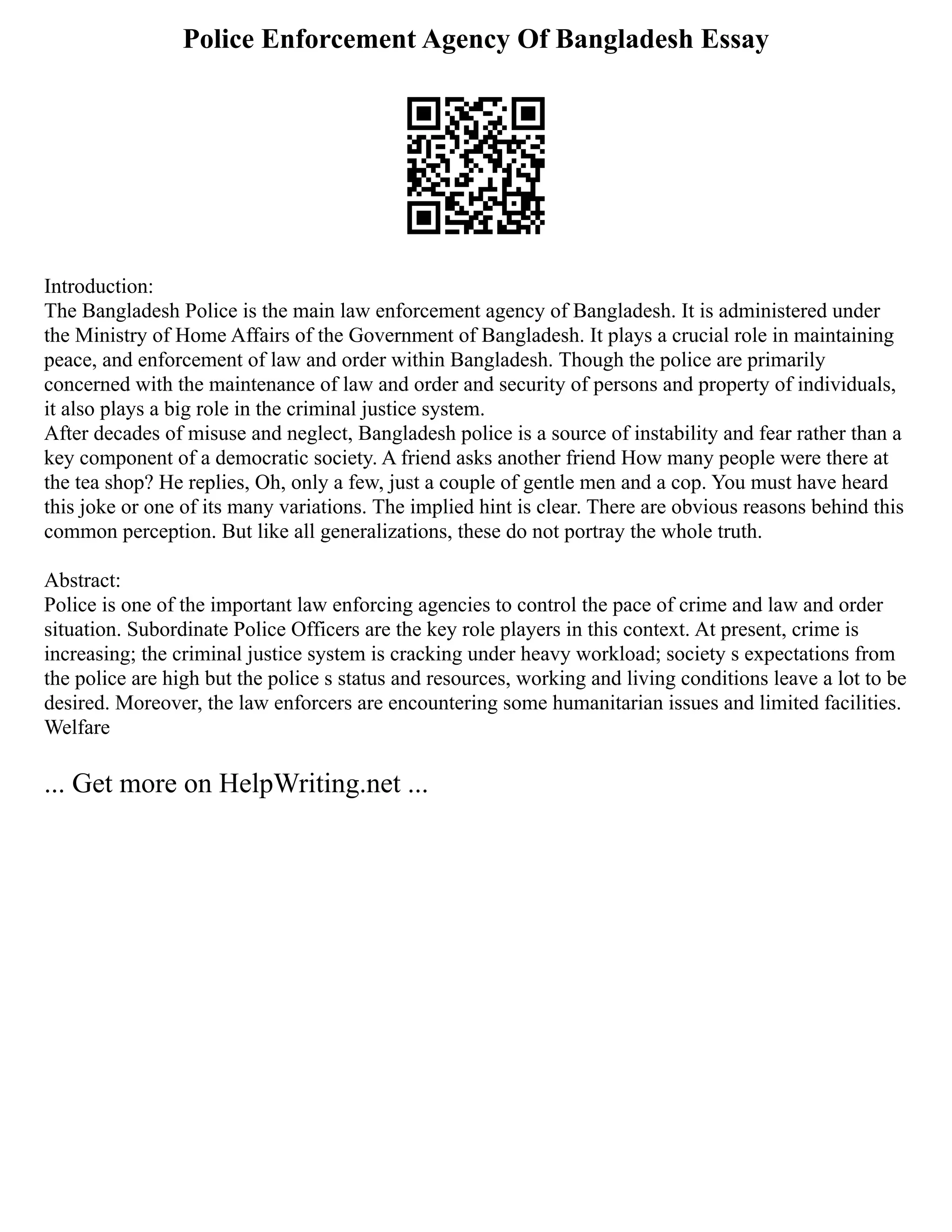 Police Enforcement Agency Of Bangladesh Essay
Introduction:
The Bangladesh Police is the main law enforcement agency of Bangladesh. It is administered under
the Ministry of Home Affairs of the Government of Bangladesh. It plays a crucial role in maintaining
peace, and enforcement of law and order within Bangladesh. Though the police are primarily
concerned with the maintenance of law and order and security of persons and property of individuals,
it also plays a big role in the criminal justice system.
After decades of misuse and neglect, Bangladesh police is a source of instability and fear rather than a
key component of a democratic society. A friend asks another friend How many people were there at
the tea shop? He replies, Oh, only a few, just a couple of gentle men and a cop. You must have heard
this joke or one of its many variations. The implied hint is clear. There are obvious reasons behind this
common perception. But like all generalizations, these do not portray the whole truth.
Abstract:
Police is one of the important law enforcing agencies to control the pace of crime and law and order
situation. Subordinate Police Officers are the key role players in this context. At present, crime is
increasing; the criminal justice system is cracking under heavy workload; society s expectations from
the police are high but the police s status and resources, working and living conditions leave a lot to be
desired. Moreover, the law enforcers are encountering some humanitarian issues and limited facilities.
Welfare
... Get more on HelpWriting.net ...
 