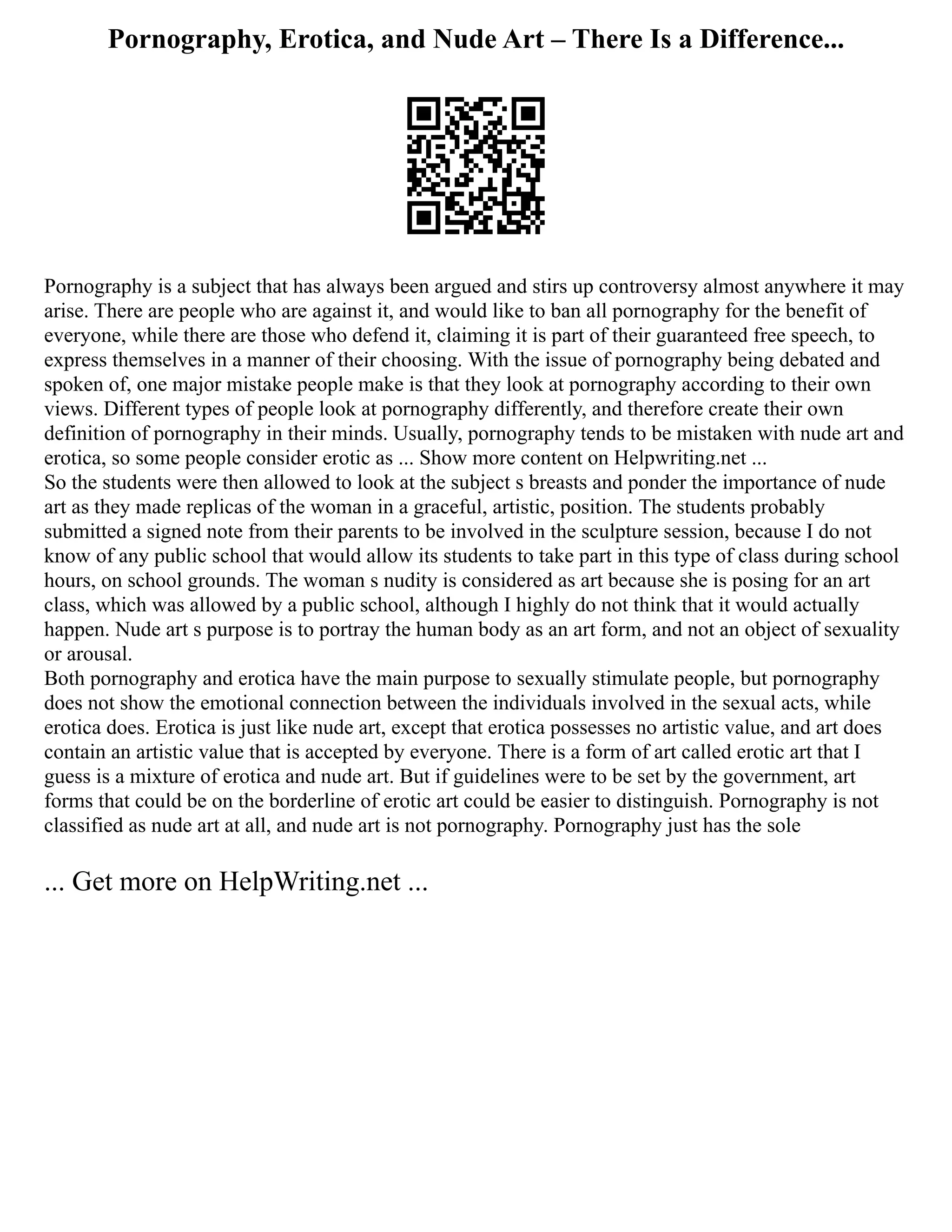 Pornography, Erotica, and Nude Art – There Is a Difference...
Pornography is a subject that has always been argued and stirs up controversy almost anywhere it may
arise. There are people who are against it, and would like to ban all pornography for the benefit of
everyone, while there are those who defend it, claiming it is part of their guaranteed free speech, to
express themselves in a manner of their choosing. With the issue of pornography being debated and
spoken of, one major mistake people make is that they look at pornography according to their own
views. Different types of people look at pornography differently, and therefore create their own
definition of pornography in their minds. Usually, pornography tends to be mistaken with nude art and
erotica, so some people consider erotic as ... Show more content on Helpwriting.net ...
So the students were then allowed to look at the subject s breasts and ponder the importance of nude
art as they made replicas of the woman in a graceful, artistic, position. The students probably
submitted a signed note from their parents to be involved in the sculpture session, because I do not
know of any public school that would allow its students to take part in this type of class during school
hours, on school grounds. The woman s nudity is considered as art because she is posing for an art
class, which was allowed by a public school, although I highly do not think that it would actually
happen. Nude art s purpose is to portray the human body as an art form, and not an object of sexuality
or arousal.
Both pornography and erotica have the main purpose to sexually stimulate people, but pornography
does not show the emotional connection between the individuals involved in the sexual acts, while
erotica does. Erotica is just like nude art, except that erotica possesses no artistic value, and art does
contain an artistic value that is accepted by everyone. There is a form of art called erotic art that I
guess is a mixture of erotica and nude art. But if guidelines were to be set by the government, art
forms that could be on the borderline of erotic art could be easier to distinguish. Pornography is not
classified as nude art at all, and nude art is not pornography. Pornography just has the sole
... Get more on HelpWriting.net ...
 
