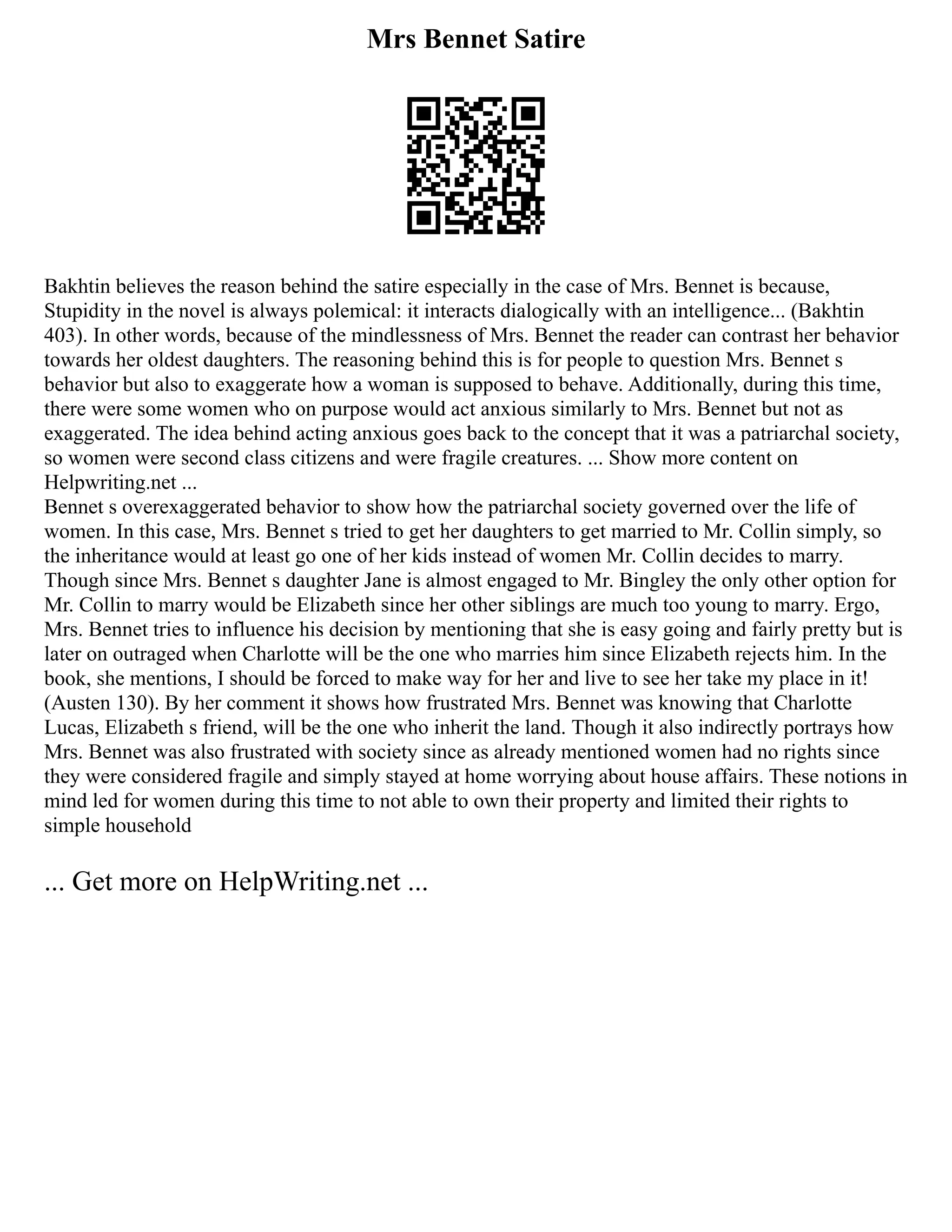 Mrs Bennet Satire
Bakhtin believes the reason behind the satire especially in the case of Mrs. Bennet is because,
Stupidity in the novel is always polemical: it interacts dialogically with an intelligence... (Bakhtin
403). In other words, because of the mindlessness of Mrs. Bennet the reader can contrast her behavior
towards her oldest daughters. The reasoning behind this is for people to question Mrs. Bennet s
behavior but also to exaggerate how a woman is supposed to behave. Additionally, during this time,
there were some women who on purpose would act anxious similarly to Mrs. Bennet but not as
exaggerated. The idea behind acting anxious goes back to the concept that it was a patriarchal society,
so women were second class citizens and were fragile creatures. ... Show more content on
Helpwriting.net ...
Bennet s overexaggerated behavior to show how the patriarchal society governed over the life of
women. In this case, Mrs. Bennet s tried to get her daughters to get married to Mr. Collin simply, so
the inheritance would at least go one of her kids instead of women Mr. Collin decides to marry.
Though since Mrs. Bennet s daughter Jane is almost engaged to Mr. Bingley the only other option for
Mr. Collin to marry would be Elizabeth since her other siblings are much too young to marry. Ergo,
Mrs. Bennet tries to influence his decision by mentioning that she is easy going and fairly pretty but is
later on outraged when Charlotte will be the one who marries him since Elizabeth rejects him. In the
book, she mentions, I should be forced to make way for her and live to see her take my place in it!
(Austen 130). By her comment it shows how frustrated Mrs. Bennet was knowing that Charlotte
Lucas, Elizabeth s friend, will be the one who inherit the land. Though it also indirectly portrays how
Mrs. Bennet was also frustrated with society since as already mentioned women had no rights since
they were considered fragile and simply stayed at home worrying about house affairs. These notions in
mind led for women during this time to not able to own their property and limited their rights to
simple household
... Get more on HelpWriting.net ...
 