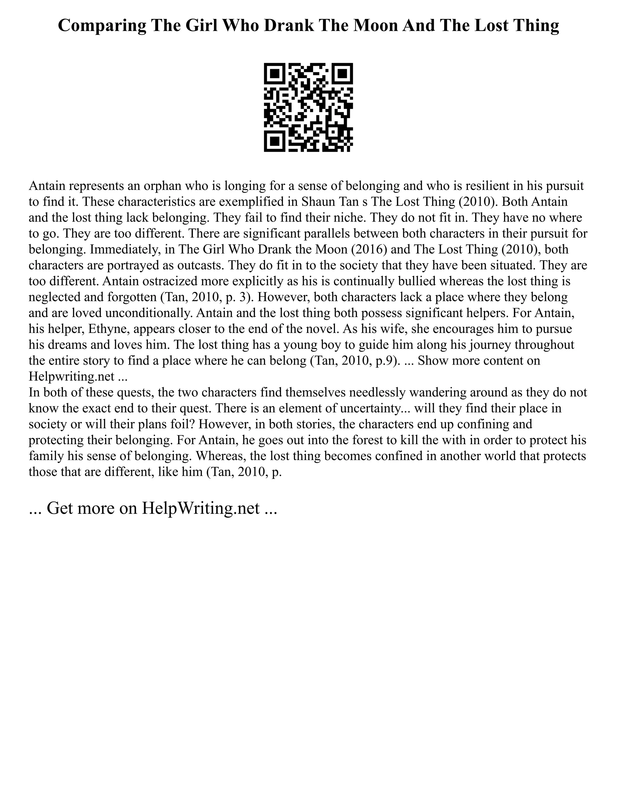 Comparing The Girl Who Drank The Moon And The Lost Thing
Antain represents an orphan who is longing for a sense of belonging and who is resilient in his pursuit
to find it. These characteristics are exemplified in Shaun Tan s The Lost Thing (2010). Both Antain
and the lost thing lack belonging. They fail to find their niche. They do not fit in. They have no where
to go. They are too different. There are significant parallels between both characters in their pursuit for
belonging. Immediately, in The Girl Who Drank the Moon (2016) and The Lost Thing (2010), both
characters are portrayed as outcasts. They do fit in to the society that they have been situated. They are
too different. Antain ostracized more explicitly as his is continually bullied whereas the lost thing is
neglected and forgotten (Tan, 2010, p. 3). However, both characters lack a place where they belong
and are loved unconditionally. Antain and the lost thing both possess significant helpers. For Antain,
his helper, Ethyne, appears closer to the end of the novel. As his wife, she encourages him to pursue
his dreams and loves him. The lost thing has a young boy to guide him along his journey throughout
the entire story to find a place where he can belong (Tan, 2010, p.9). ... Show more content on
Helpwriting.net ...
In both of these quests, the two characters find themselves needlessly wandering around as they do not
know the exact end to their quest. There is an element of uncertainty... will they find their place in
society or will their plans foil? However, in both stories, the characters end up confining and
protecting their belonging. For Antain, he goes out into the forest to kill the with in order to protect his
family his sense of belonging. Whereas, the lost thing becomes confined in another world that protects
those that are different, like him (Tan, 2010, p.
... Get more on HelpWriting.net ...
 