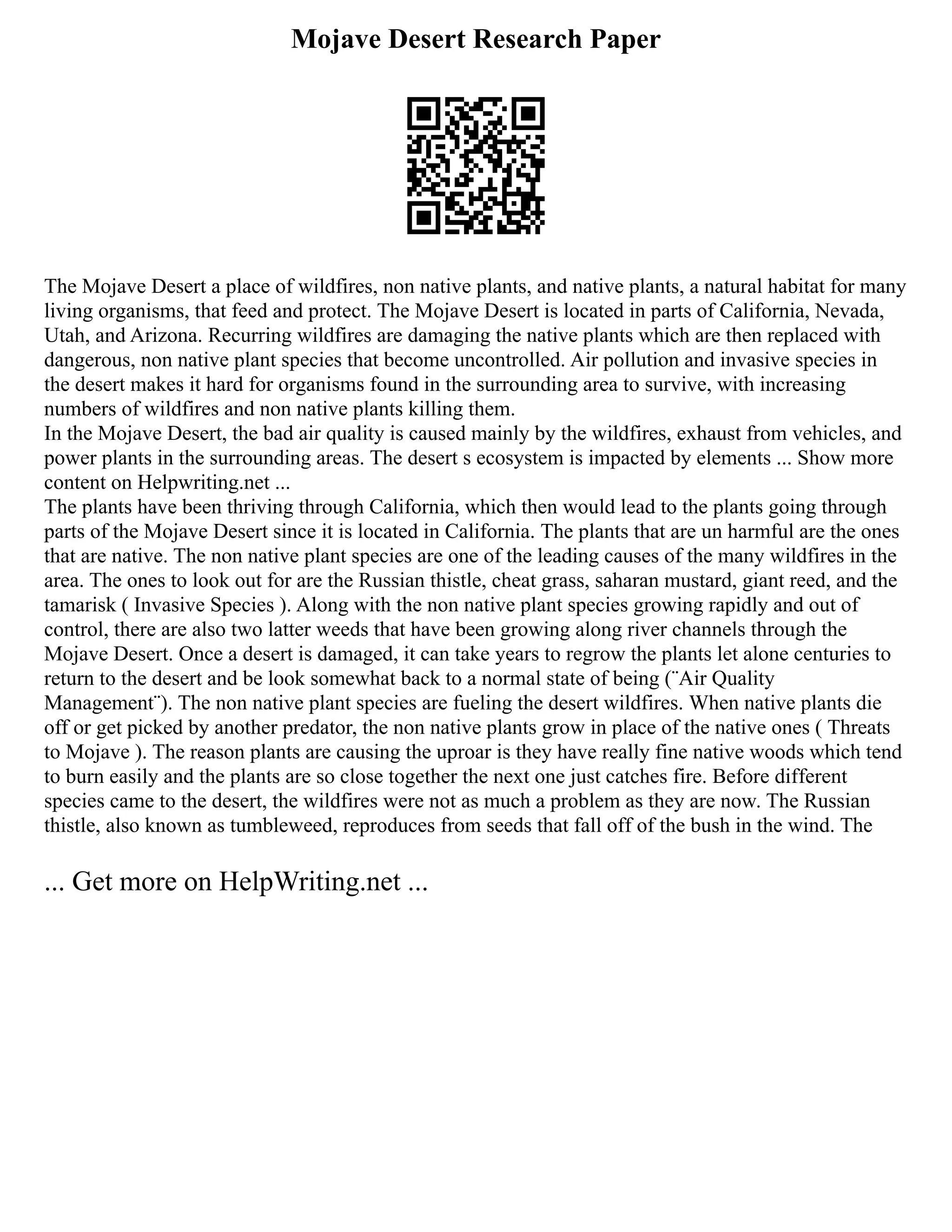Mojave Desert Research Paper
The Mojave Desert a place of wildfires, non native plants, and native plants, a natural habitat for many
living organisms, that feed and protect. The Mojave Desert is located in parts of California, Nevada,
Utah, and Arizona. Recurring wildfires are damaging the native plants which are then replaced with
dangerous, non native plant species that become uncontrolled. Air pollution and invasive species in
the desert makes it hard for organisms found in the surrounding area to survive, with increasing
numbers of wildfires and non native plants killing them.
In the Mojave Desert, the bad air quality is caused mainly by the wildfires, exhaust from vehicles, and
power plants in the surrounding areas. The desert s ecosystem is impacted by elements ... Show more
content on Helpwriting.net ...
The plants have been thriving through California, which then would lead to the plants going through
parts of the Mojave Desert since it is located in California. The plants that are un harmful are the ones
that are native. The non native plant species are one of the leading causes of the many wildfires in the
area. The ones to look out for are the Russian thistle, cheat grass, saharan mustard, giant reed, and the
tamarisk ( Invasive Species ). Along with the non native plant species growing rapidly and out of
control, there are also two latter weeds that have been growing along river channels through the
Mojave Desert. Once a desert is damaged, it can take years to regrow the plants let alone centuries to
return to the desert and be look somewhat back to a normal state of being (¨Air Quality
Management¨). The non native plant species are fueling the desert wildfires. When native plants die
off or get picked by another predator, the non native plants grow in place of the native ones ( Threats
to Mojave ). The reason plants are causing the uproar is they have really fine native woods which tend
to burn easily and the plants are so close together the next one just catches fire. Before different
species came to the desert, the wildfires were not as much a problem as they are now. The Russian
thistle, also known as tumbleweed, reproduces from seeds that fall off of the bush in the wind. The
... Get more on HelpWriting.net ...
 
