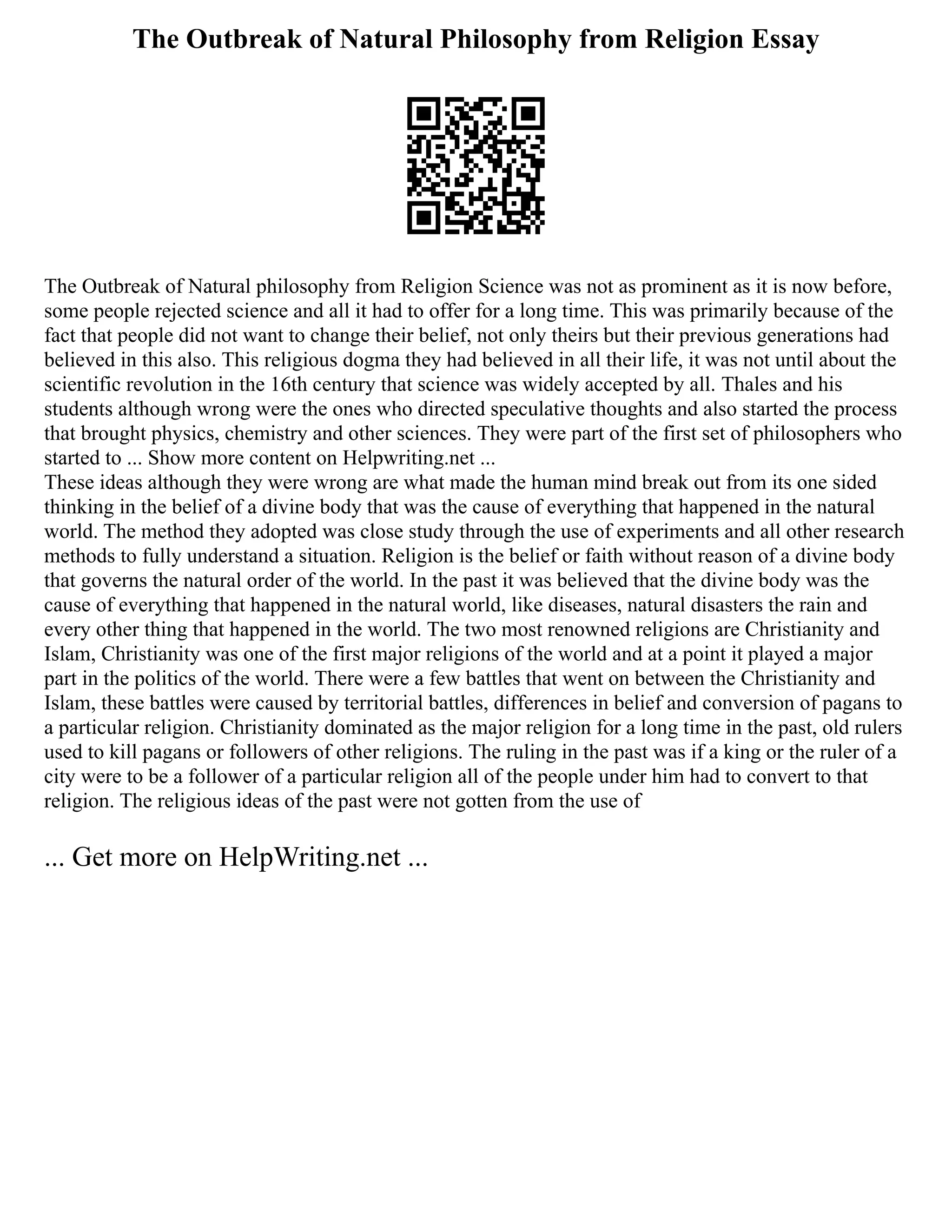 The Outbreak of Natural Philosophy from Religion Essay
The Outbreak of Natural philosophy from Religion Science was not as prominent as it is now before,
some people rejected science and all it had to offer for a long time. This was primarily because of the
fact that people did not want to change their belief, not only theirs but their previous generations had
believed in this also. This religious dogma they had believed in all their life, it was not until about the
scientific revolution in the 16th century that science was widely accepted by all. Thales and his
students although wrong were the ones who directed speculative thoughts and also started the process
that brought physics, chemistry and other sciences. They were part of the first set of philosophers who
started to ... Show more content on Helpwriting.net ...
These ideas although they were wrong are what made the human mind break out from its one sided
thinking in the belief of a divine body that was the cause of everything that happened in the natural
world. The method they adopted was close study through the use of experiments and all other research
methods to fully understand a situation. Religion is the belief or faith without reason of a divine body
that governs the natural order of the world. In the past it was believed that the divine body was the
cause of everything that happened in the natural world, like diseases, natural disasters the rain and
every other thing that happened in the world. The two most renowned religions are Christianity and
Islam, Christianity was one of the first major religions of the world and at a point it played a major
part in the politics of the world. There were a few battles that went on between the Christianity and
Islam, these battles were caused by territorial battles, differences in belief and conversion of pagans to
a particular religion. Christianity dominated as the major religion for a long time in the past, old rulers
used to kill pagans or followers of other religions. The ruling in the past was if a king or the ruler of a
city were to be a follower of a particular religion all of the people under him had to convert to that
religion. The religious ideas of the past were not gotten from the use of
... Get more on HelpWriting.net ...
 