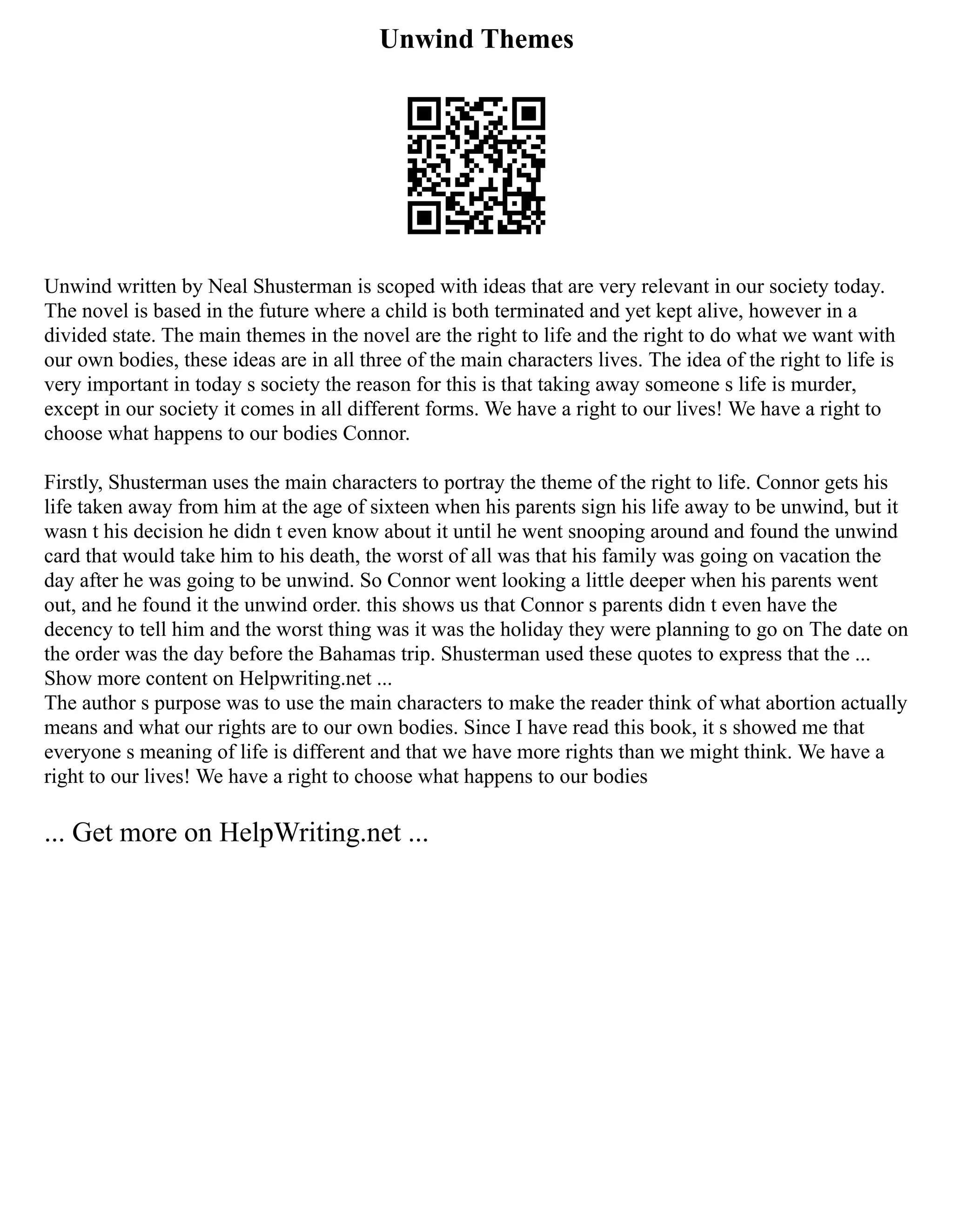 Unwind Themes
Unwind written by Neal Shusterman is scoped with ideas that are very relevant in our society today.
The novel is based in the future where a child is both terminated and yet kept alive, however in a
divided state. The main themes in the novel are the right to life and the right to do what we want with
our own bodies, these ideas are in all three of the main characters lives. The idea of the right to life is
very important in today s society the reason for this is that taking away someone s life is murder,
except in our society it comes in all different forms. We have a right to our lives! We have a right to
choose what happens to our bodies Connor.
Firstly, Shusterman uses the main characters to portray the theme of the right to life. Connor gets his
life taken away from him at the age of sixteen when his parents sign his life away to be unwind, but it
wasn t his decision he didn t even know about it until he went snooping around and found the unwind
card that would take him to his death, the worst of all was that his family was going on vacation the
day after he was going to be unwind. So Connor went looking a little deeper when his parents went
out, and he found it the unwind order. this shows us that Connor s parents didn t even have the
decency to tell him and the worst thing was it was the holiday they were planning to go on The date on
the order was the day before the Bahamas trip. Shusterman used these quotes to express that the ...
Show more content on Helpwriting.net ...
The author s purpose was to use the main characters to make the reader think of what abortion actually
means and what our rights are to our own bodies. Since I have read this book, it s showed me that
everyone s meaning of life is different and that we have more rights than we might think. We have a
right to our lives! We have a right to choose what happens to our bodies
... Get more on HelpWriting.net ...
 