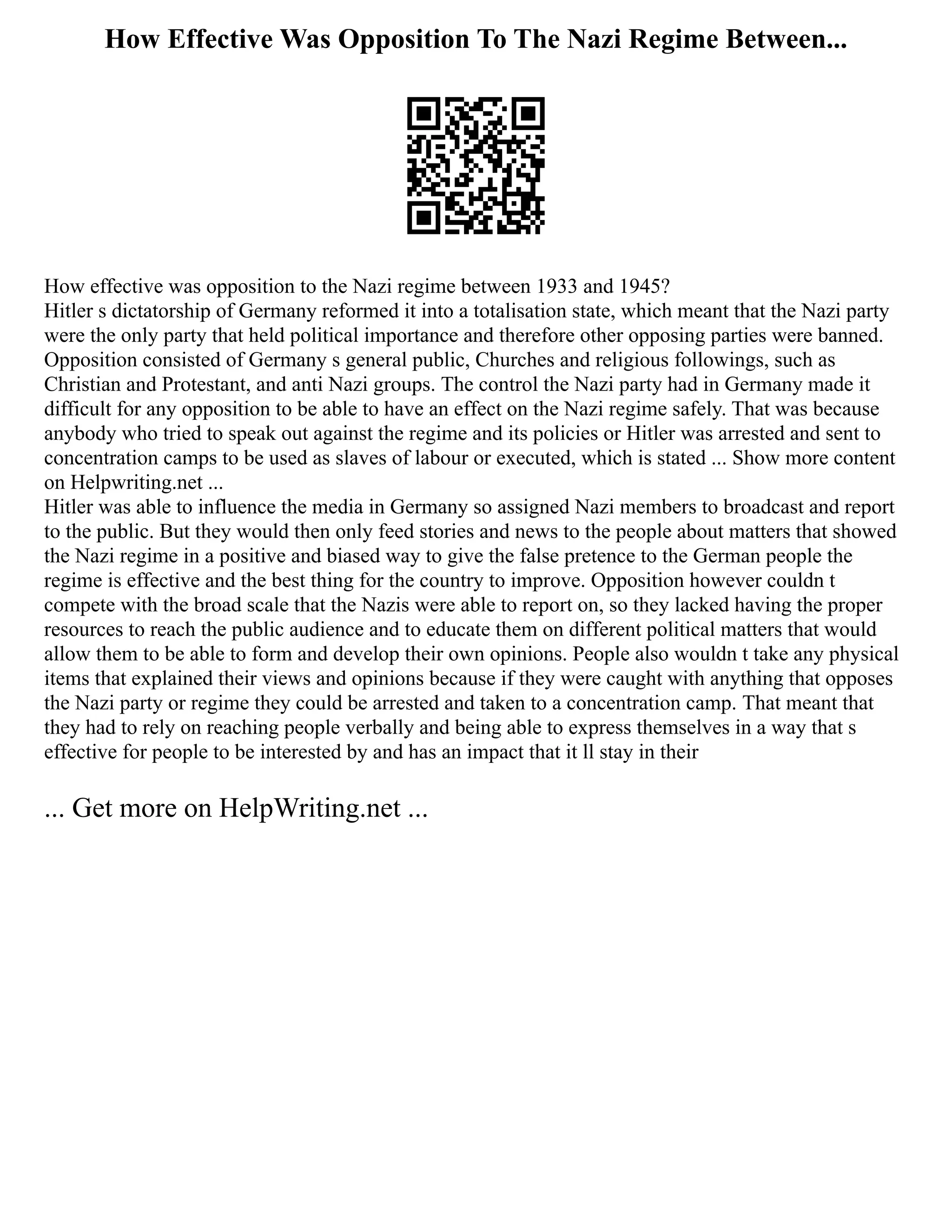 How Effective Was Opposition To The Nazi Regime Between...
How effective was opposition to the Nazi regime between 1933 and 1945?
Hitler s dictatorship of Germany reformed it into a totalisation state, which meant that the Nazi party
were the only party that held political importance and therefore other opposing parties were banned.
Opposition consisted of Germany s general public, Churches and religious followings, such as
Christian and Protestant, and anti Nazi groups. The control the Nazi party had in Germany made it
difficult for any opposition to be able to have an effect on the Nazi regime safely. That was because
anybody who tried to speak out against the regime and its policies or Hitler was arrested and sent to
concentration camps to be used as slaves of labour or executed, which is stated ... Show more content
on Helpwriting.net ...
Hitler was able to influence the media in Germany so assigned Nazi members to broadcast and report
to the public. But they would then only feed stories and news to the people about matters that showed
the Nazi regime in a positive and biased way to give the false pretence to the German people the
regime is effective and the best thing for the country to improve. Opposition however couldn t
compete with the broad scale that the Nazis were able to report on, so they lacked having the proper
resources to reach the public audience and to educate them on different political matters that would
allow them to be able to form and develop their own opinions. People also wouldn t take any physical
items that explained their views and opinions because if they were caught with anything that opposes
the Nazi party or regime they could be arrested and taken to a concentration camp. That meant that
they had to rely on reaching people verbally and being able to express themselves in a way that s
effective for people to be interested by and has an impact that it ll stay in their
... Get more on HelpWriting.net ...
 