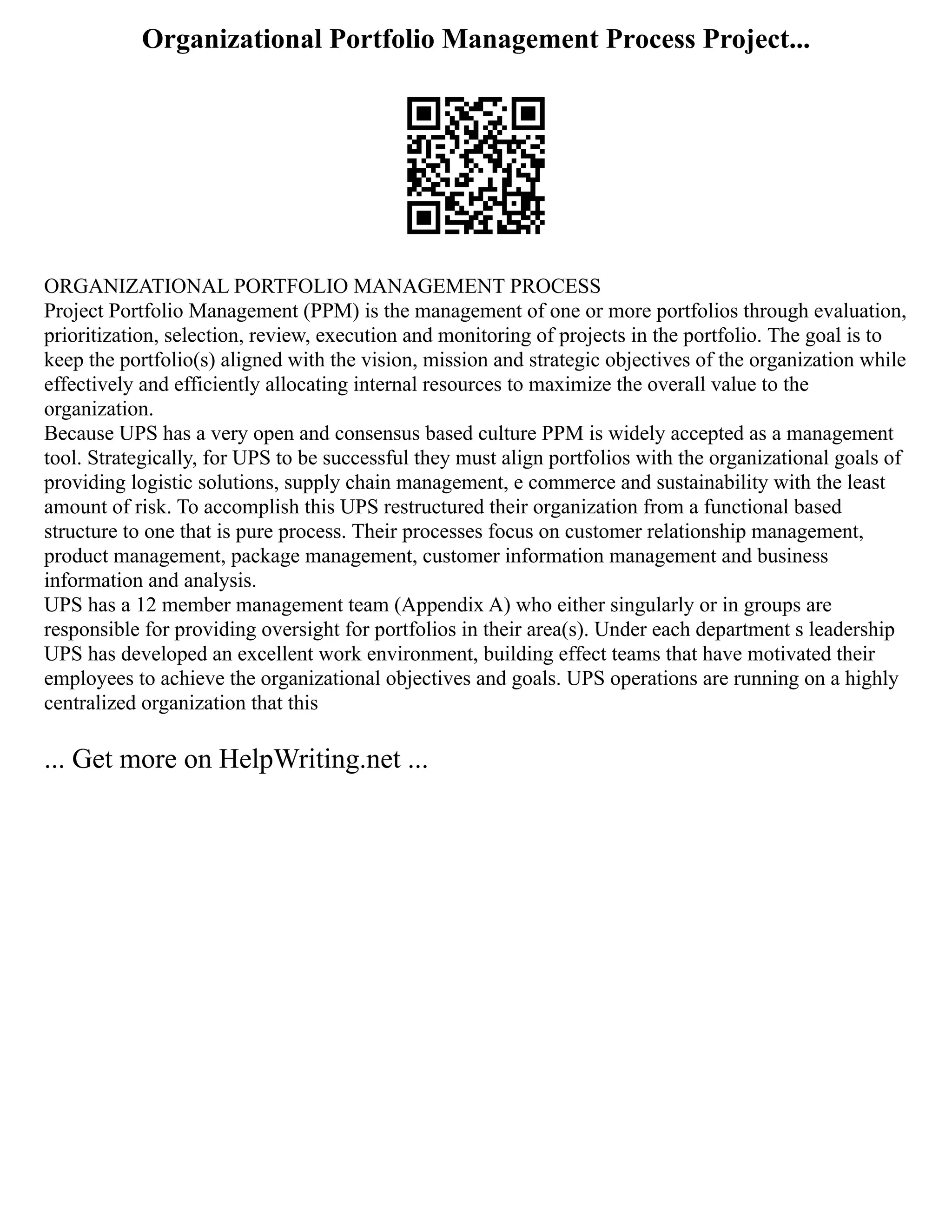 Organizational Portfolio Management Process Project...
ORGANIZATIONAL PORTFOLIO MANAGEMENT PROCESS
Project Portfolio Management (PPM) is the management of one or more portfolios through evaluation,
prioritization, selection, review, execution and monitoring of projects in the portfolio. The goal is to
keep the portfolio(s) aligned with the vision, mission and strategic objectives of the organization while
effectively and efficiently allocating internal resources to maximize the overall value to the
organization.
Because UPS has a very open and consensus based culture PPM is widely accepted as a management
tool. Strategically, for UPS to be successful they must align portfolios with the organizational goals of
providing logistic solutions, supply chain management, e commerce and sustainability with the least
amount of risk. To accomplish this UPS restructured their organization from a functional based
structure to one that is pure process. Their processes focus on customer relationship management,
product management, package management, customer information management and business
information and analysis.
UPS has a 12 member management team (Appendix A) who either singularly or in groups are
responsible for providing oversight for portfolios in their area(s). Under each department s leadership
UPS has developed an excellent work environment, building effect teams that have motivated their
employees to achieve the organizational objectives and goals. UPS operations are running on a highly
centralized organization that this
... Get more on HelpWriting.net ...
 
