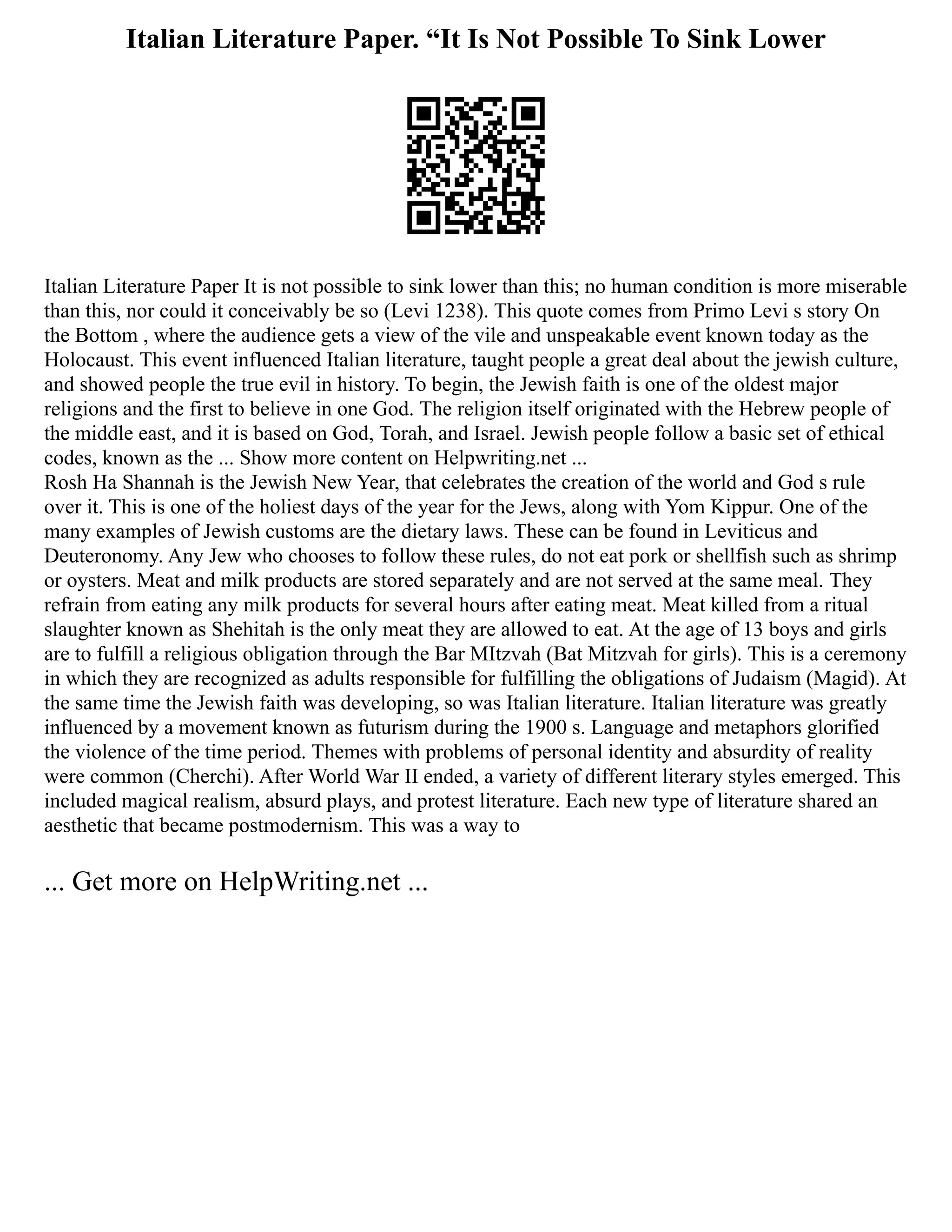 Italian Literature Paper. “It Is Not Possible To Sink Lower
Italian Literature Paper It is not possible to sink lower than this; no human condition is more miserable
than this, nor could it conceivably be so (Levi 1238). This quote comes from Primo Levi s story On
the Bottom , where the audience gets a view of the vile and unspeakable event known today as the
Holocaust. This event influenced Italian literature, taught people a great deal about the jewish culture,
and showed people the true evil in history. To begin, the Jewish faith is one of the oldest major
religions and the first to believe in one God. The religion itself originated with the Hebrew people of
the middle east, and it is based on God, Torah, and Israel. Jewish people follow a basic set of ethical
codes, known as the ... Show more content on Helpwriting.net ...
Rosh Ha Shannah is the Jewish New Year, that celebrates the creation of the world and God s rule
over it. This is one of the holiest days of the year for the Jews, along with Yom Kippur. One of the
many examples of Jewish customs are the dietary laws. These can be found in Leviticus and
Deuteronomy. Any Jew who chooses to follow these rules, do not eat pork or shellfish such as shrimp
or oysters. Meat and milk products are stored separately and are not served at the same meal. They
refrain from eating any milk products for several hours after eating meat. Meat killed from a ritual
slaughter known as Shehitah is the only meat they are allowed to eat. At the age of 13 boys and girls
are to fulfill a religious obligation through the Bar MItzvah (Bat Mitzvah for girls). This is a ceremony
in which they are recognized as adults responsible for fulfilling the obligations of Judaism (Magid). At
the same time the Jewish faith was developing, so was Italian literature. Italian literature was greatly
influenced by a movement known as futurism during the 1900 s. Language and metaphors glorified
the violence of the time period. Themes with problems of personal identity and absurdity of reality
were common (Cherchi). After World War II ended, a variety of different literary styles emerged. This
included magical realism, absurd plays, and protest literature. Each new type of literature shared an
aesthetic that became postmodernism. This was a way to
... Get more on HelpWriting.net ...
 