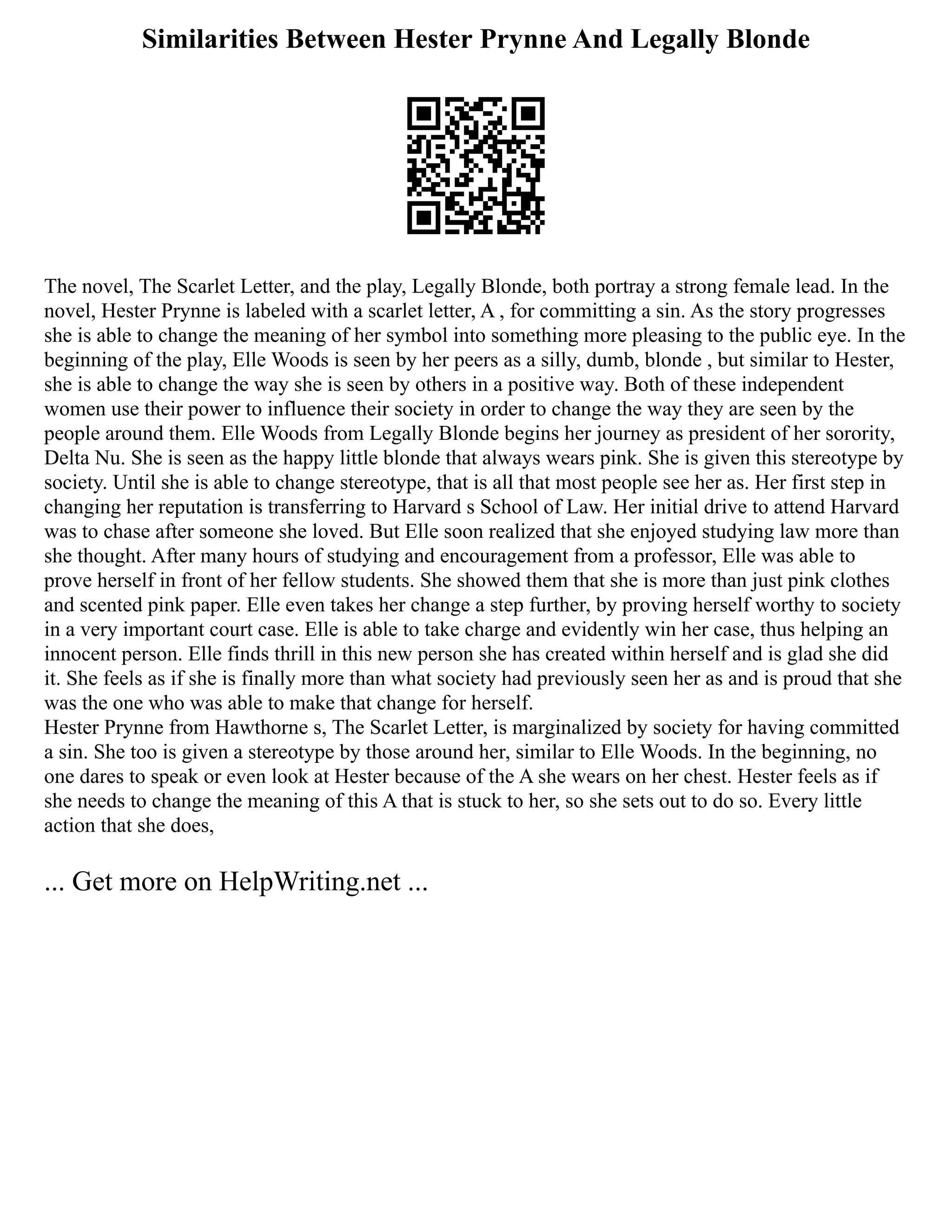 Similarities Between Hester Prynne And Legally Blonde
The novel, The Scarlet Letter, and the play, Legally Blonde, both portray a strong female lead. In the
novel, Hester Prynne is labeled with a scarlet letter, A , for committing a sin. As the story progresses
she is able to change the meaning of her symbol into something more pleasing to the public eye. In the
beginning of the play, Elle Woods is seen by her peers as a silly, dumb, blonde , but similar to Hester,
she is able to change the way she is seen by others in a positive way. Both of these independent
women use their power to influence their society in order to change the way they are seen by the
people around them. Elle Woods from Legally Blonde begins her journey as president of her sorority,
Delta Nu. She is seen as the happy little blonde that always wears pink. She is given this stereotype by
society. Until she is able to change stereotype, that is all that most people see her as. Her first step in
changing her reputation is transferring to Harvard s School of Law. Her initial drive to attend Harvard
was to chase after someone she loved. But Elle soon realized that she enjoyed studying law more than
she thought. After many hours of studying and encouragement from a professor, Elle was able to
prove herself in front of her fellow students. She showed them that she is more than just pink clothes
and scented pink paper. Elle even takes her change a step further, by proving herself worthy to society
in a very important court case. Elle is able to take charge and evidently win her case, thus helping an
innocent person. Elle finds thrill in this new person she has created within herself and is glad she did
it. She feels as if she is finally more than what society had previously seen her as and is proud that she
was the one who was able to make that change for herself.
Hester Prynne from Hawthorne s, The Scarlet Letter, is marginalized by society for having committed
a sin. She too is given a stereotype by those around her, similar to Elle Woods. In the beginning, no
one dares to speak or even look at Hester because of the A she wears on her chest. Hester feels as if
she needs to change the meaning of this A that is stuck to her, so she sets out to do so. Every little
action that she does,
... Get more on HelpWriting.net ...
 