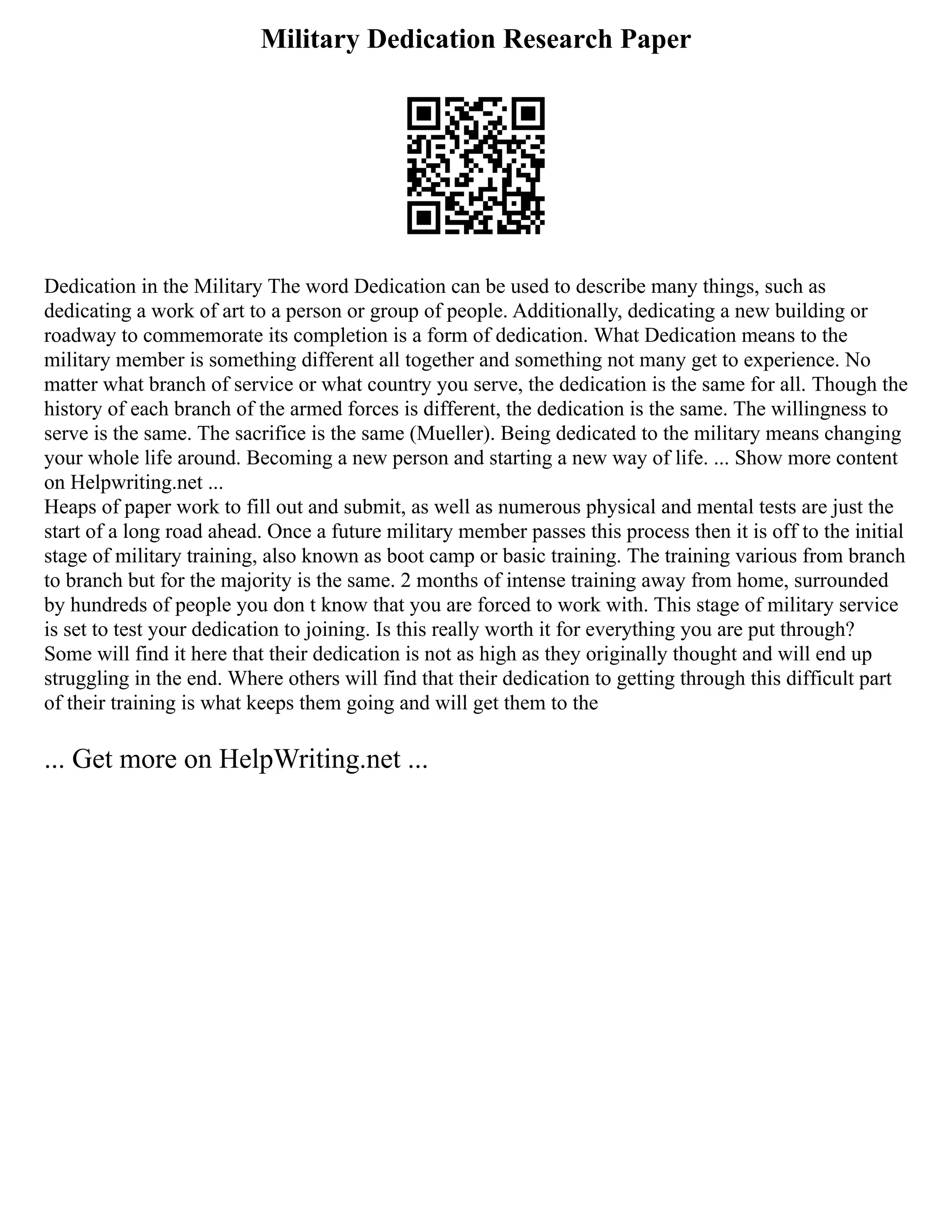 Military Dedication Research Paper
Dedication in the Military The word Dedication can be used to describe many things, such as
dedicating a work of art to a person or group of people. Additionally, dedicating a new building or
roadway to commemorate its completion is a form of dedication. What Dedication means to the
military member is something different all together and something not many get to experience. No
matter what branch of service or what country you serve, the dedication is the same for all. Though the
history of each branch of the armed forces is different, the dedication is the same. The willingness to
serve is the same. The sacrifice is the same (Mueller). Being dedicated to the military means changing
your whole life around. Becoming a new person and starting a new way of life. ... Show more content
on Helpwriting.net ...
Heaps of paper work to fill out and submit, as well as numerous physical and mental tests are just the
start of a long road ahead. Once a future military member passes this process then it is off to the initial
stage of military training, also known as boot camp or basic training. The training various from branch
to branch but for the majority is the same. 2 months of intense training away from home, surrounded
by hundreds of people you don t know that you are forced to work with. This stage of military service
is set to test your dedication to joining. Is this really worth it for everything you are put through?
Some will find it here that their dedication is not as high as they originally thought and will end up
struggling in the end. Where others will find that their dedication to getting through this difficult part
of their training is what keeps them going and will get them to the
... Get more on HelpWriting.net ...
 