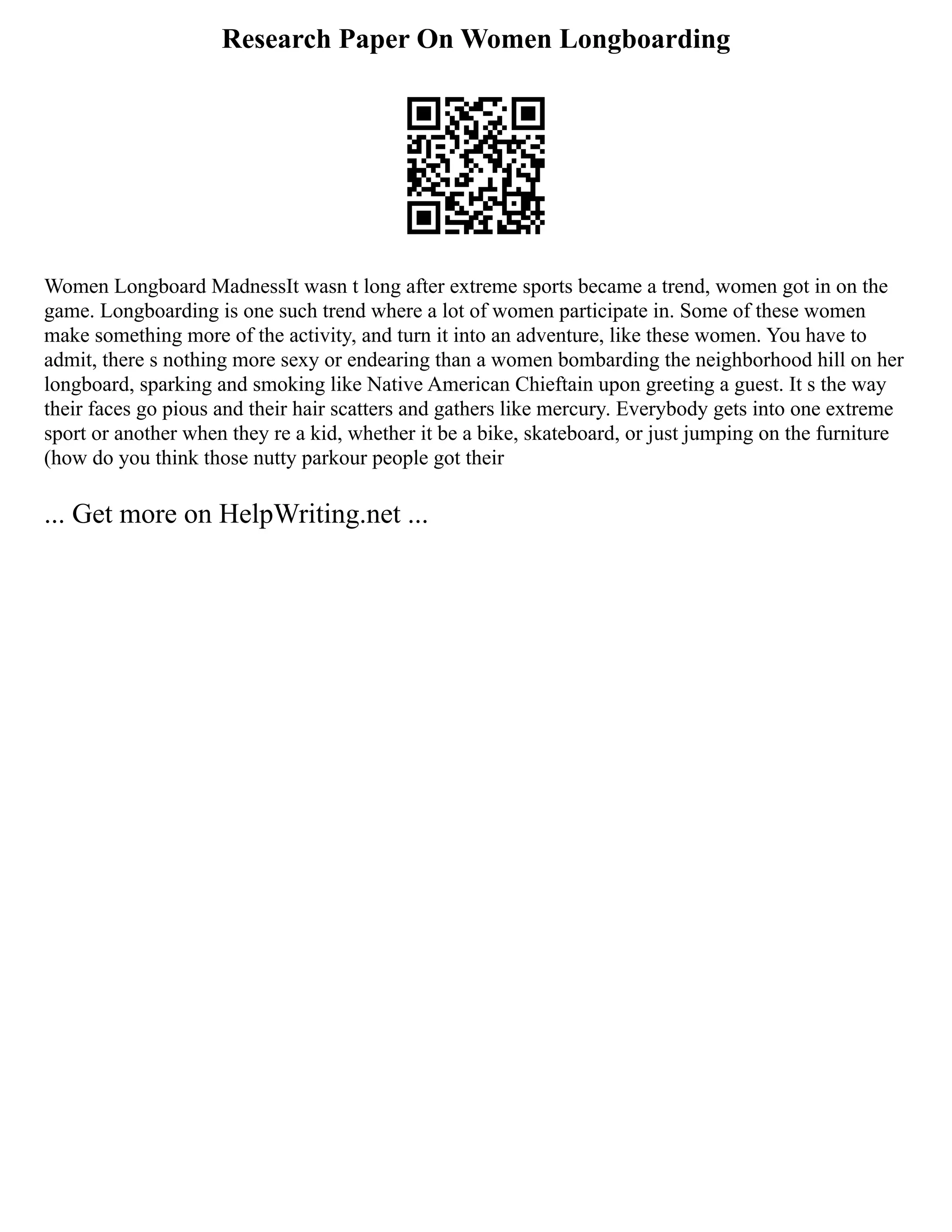 Research Paper On Women Longboarding
Women Longboard MadnessIt wasn t long after extreme sports became a trend, women got in on the
game. Longboarding is one such trend where a lot of women participate in. Some of these women
make something more of the activity, and turn it into an adventure, like these women. You have to
admit, there s nothing more sexy or endearing than a women bombarding the neighborhood hill on her
longboard, sparking and smoking like Native American Chieftain upon greeting a guest. It s the way
their faces go pious and their hair scatters and gathers like mercury. Everybody gets into one extreme
sport or another when they re a kid, whether it be a bike, skateboard, or just jumping on the furniture
(how do you think those nutty parkour people got their
... Get more on HelpWriting.net ...
 