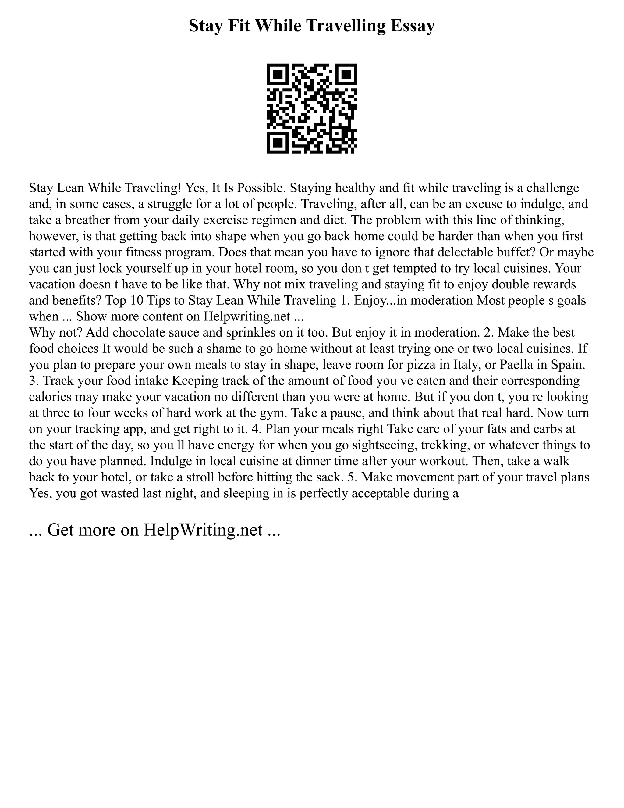 Stay Fit While Travelling Essay
Stay Lean While Traveling! Yes, It Is Possible. Staying healthy and fit while traveling is a challenge
and, in some cases, a struggle for a lot of people. Traveling, after all, can be an excuse to indulge, and
take a breather from your daily exercise regimen and diet. The problem with this line of thinking,
however, is that getting back into shape when you go back home could be harder than when you first
started with your fitness program. Does that mean you have to ignore that delectable buffet? Or maybe
you can just lock yourself up in your hotel room, so you don t get tempted to try local cuisines. Your
vacation doesn t have to be like that. Why not mix traveling and staying fit to enjoy double rewards
and benefits? Top 10 Tips to Stay Lean While Traveling 1. Enjoy...in moderation Most people s goals
when ... Show more content on Helpwriting.net ...
Why not? Add chocolate sauce and sprinkles on it too. But enjoy it in moderation. 2. Make the best
food choices It would be such a shame to go home without at least trying one or two local cuisines. If
you plan to prepare your own meals to stay in shape, leave room for pizza in Italy, or Paella in Spain.
3. Track your food intake Keeping track of the amount of food you ve eaten and their corresponding
calories may make your vacation no different than you were at home. But if you don t, you re looking
at three to four weeks of hard work at the gym. Take a pause, and think about that real hard. Now turn
on your tracking app, and get right to it. 4. Plan your meals right Take care of your fats and carbs at
the start of the day, so you ll have energy for when you go sightseeing, trekking, or whatever things to
do you have planned. Indulge in local cuisine at dinner time after your workout. Then, take a walk
back to your hotel, or take a stroll before hitting the sack. 5. Make movement part of your travel plans
Yes, you got wasted last night, and sleeping in is perfectly acceptable during a
... Get more on HelpWriting.net ...
 
