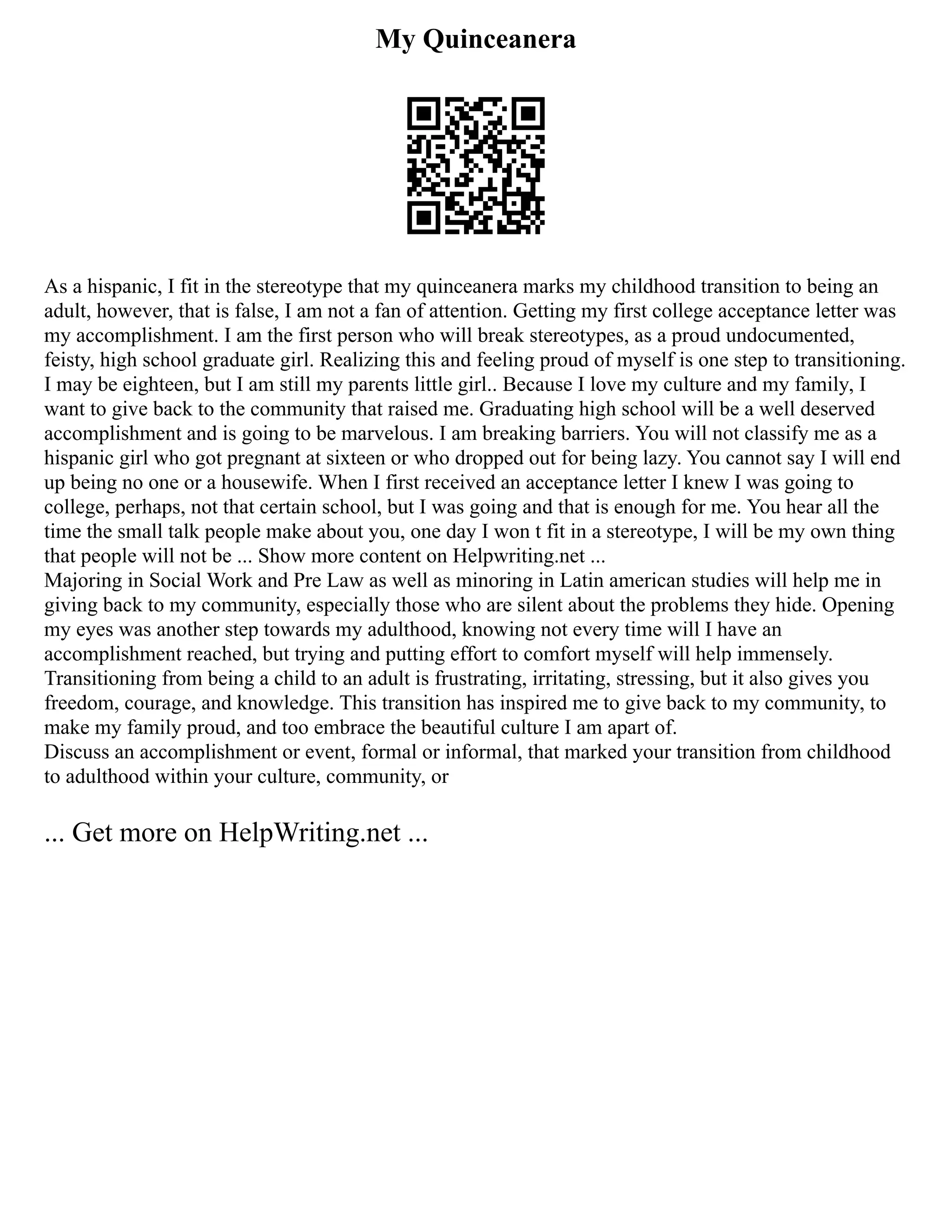 My Quinceanera
As a hispanic, I fit in the stereotype that my quinceanera marks my childhood transition to being an
adult, however, that is false, I am not a fan of attention. Getting my first college acceptance letter was
my accomplishment. I am the first person who will break stereotypes, as a proud undocumented,
feisty, high school graduate girl. Realizing this and feeling proud of myself is one step to transitioning.
I may be eighteen, but I am still my parents little girl.. Because I love my culture and my family, I
want to give back to the community that raised me. Graduating high school will be a well deserved
accomplishment and is going to be marvelous. I am breaking barriers. You will not classify me as a
hispanic girl who got pregnant at sixteen or who dropped out for being lazy. You cannot say I will end
up being no one or a housewife. When I first received an acceptance letter I knew I was going to
college, perhaps, not that certain school, but I was going and that is enough for me. You hear all the
time the small talk people make about you, one day I won t fit in a stereotype, I will be my own thing
that people will not be ... Show more content on Helpwriting.net ...
Majoring in Social Work and Pre Law as well as minoring in Latin american studies will help me in
giving back to my community, especially those who are silent about the problems they hide. Opening
my eyes was another step towards my adulthood, knowing not every time will I have an
accomplishment reached, but trying and putting effort to comfort myself will help immensely.
Transitioning from being a child to an adult is frustrating, irritating, stressing, but it also gives you
freedom, courage, and knowledge. This transition has inspired me to give back to my community, to
make my family proud, and too embrace the beautiful culture I am apart of.
Discuss an accomplishment or event, formal or informal, that marked your transition from childhood
to adulthood within your culture, community, or
... Get more on HelpWriting.net ...
 