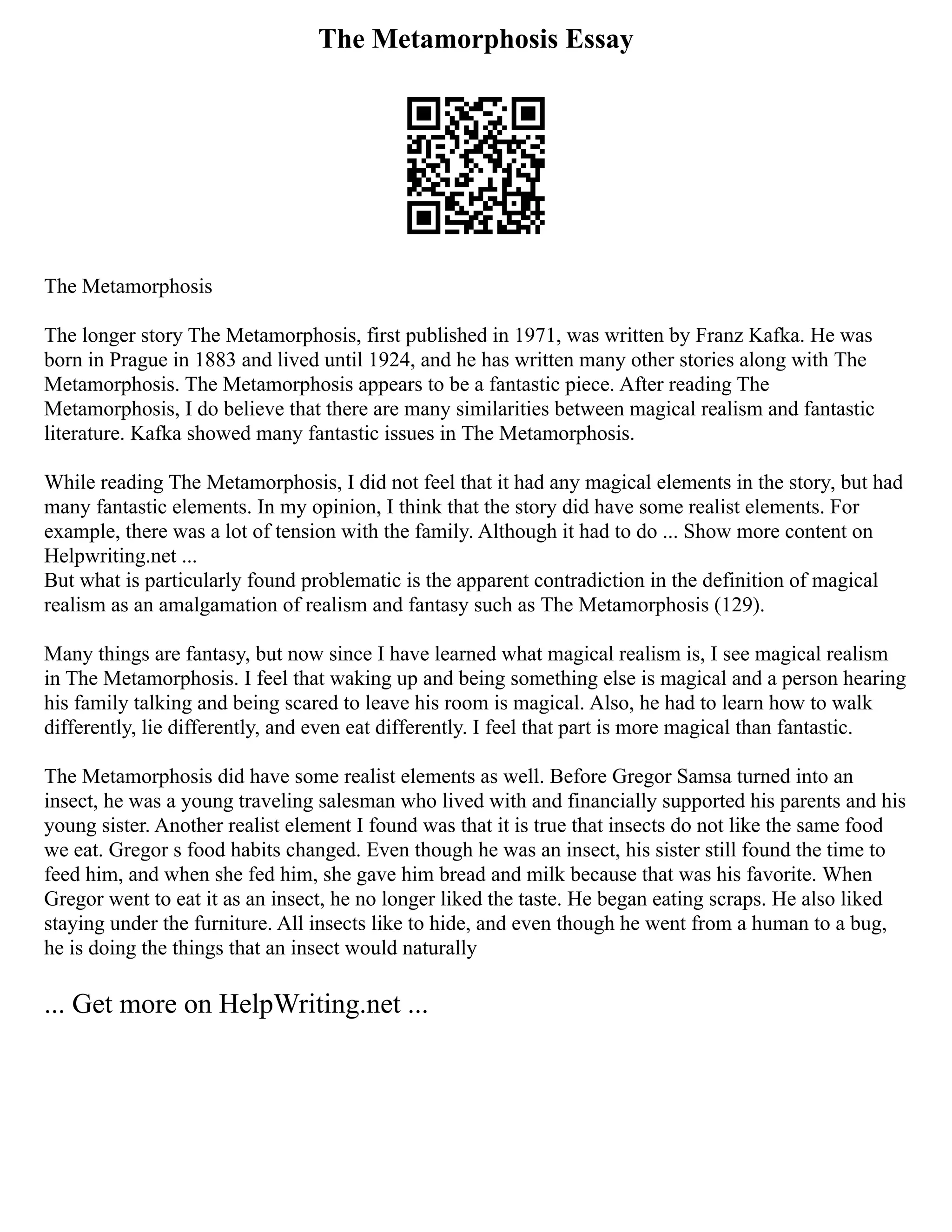 The Metamorphosis Essay
The Metamorphosis
The longer story The Metamorphosis, first published in 1971, was written by Franz Kafka. He was
born in Prague in 1883 and lived until 1924, and he has written many other stories along with The
Metamorphosis. The Metamorphosis appears to be a fantastic piece. After reading The
Metamorphosis, I do believe that there are many similarities between magical realism and fantastic
literature. Kafka showed many fantastic issues in The Metamorphosis.
While reading The Metamorphosis, I did not feel that it had any magical elements in the story, but had
many fantastic elements. In my opinion, I think that the story did have some realist elements. For
example, there was a lot of tension with the family. Although it had to do ... Show more content on
Helpwriting.net ...
But what is particularly found problematic is the apparent contradiction in the definition of magical
realism as an amalgamation of realism and fantasy such as The Metamorphosis (129).
Many things are fantasy, but now since I have learned what magical realism is, I see magical realism
in The Metamorphosis. I feel that waking up and being something else is magical and a person hearing
his family talking and being scared to leave his room is magical. Also, he had to learn how to walk
differently, lie differently, and even eat differently. I feel that part is more magical than fantastic.
The Metamorphosis did have some realist elements as well. Before Gregor Samsa turned into an
insect, he was a young traveling salesman who lived with and financially supported his parents and his
young sister. Another realist element I found was that it is true that insects do not like the same food
we eat. Gregor s food habits changed. Even though he was an insect, his sister still found the time to
feed him, and when she fed him, she gave him bread and milk because that was his favorite. When
Gregor went to eat it as an insect, he no longer liked the taste. He began eating scraps. He also liked
staying under the furniture. All insects like to hide, and even though he went from a human to a bug,
he is doing the things that an insect would naturally
... Get more on HelpWriting.net ...
 